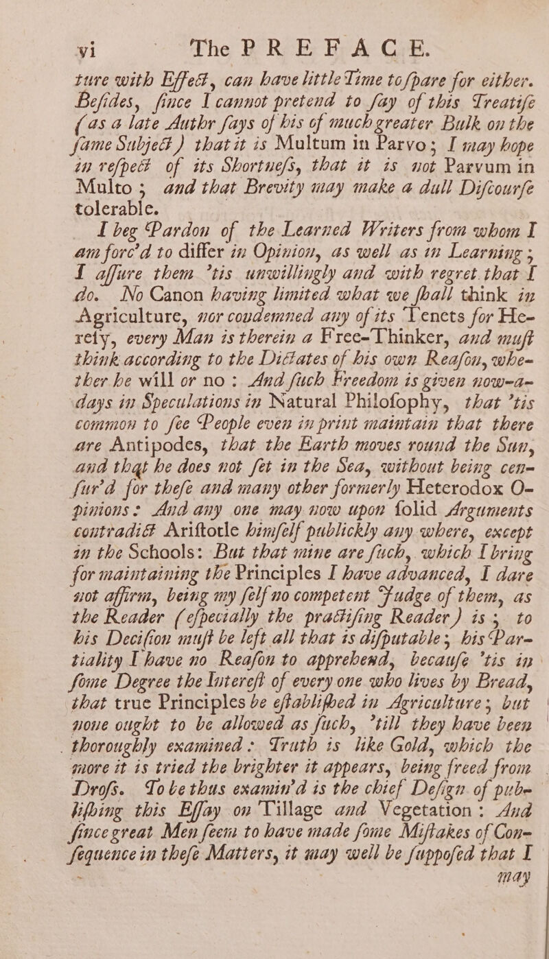 ti. Satie RERere tat Gia ture with Effet, can have little Time tofpare for either. Befides, fince Lcannot pretend to fay of this Treatife (45 4 late Auth fays of bis of much greater Bulk on the fame Subje#) thatit is Multum in Parvo; I may hope in vefpect of its Shortue/s, that it is not Parvum in Multo ; and that Brevity may make a dull Difcourfe tolerable. | _ Lbeg Pardon of the Learned Writers from whom I am forc’d to differ in Opinion, as well as in Learning ; L affure them 7tis unwillingly and with regret. that I do. No Canon having limited what we foall think in Agriculture, vor coudemned any of its ‘Vencts for He- rety, every Man is therein a Free-Thinker, and mu think according to the Didates of his own Reafcn, whe~ ther he will or no: And fuch Freedom is given now-a~ days in Speculations in Natural Philofophy, that ’tis common to fee People even in print maintain that there are Antipodes, that the Karth moves round the Sun, and that he does not fet in the Sea, without being cen- {urd for thefe and many other formerly Heterodox O- pinions: And any one may now upon folid Arguments coutradiG Ariftotle him/felf publickly any where, except in the Schools: But that mine are fuch, which I bring for maintaining the Principles I have advanced, I dave uot affirm, being my felf no competent “fudge of them, as the Reader (efpectally the practifing Reader) is 5 to his Decifion muft be left all that is difputable;, bis Par- fome Degree the lutereft of every one who lives by Bread, that true Principles be effablifhed in Agriculture; but noue ought to be allowed as fuch, till they have been thoroughly examined: Truth ts like Gold, which the Drofs. Tobe thus examin’d is the chief Defign of pube hifhing this Effay on Village and Vegetation: And fincegreat Men feem to have made fame Miftakes of Con- may
