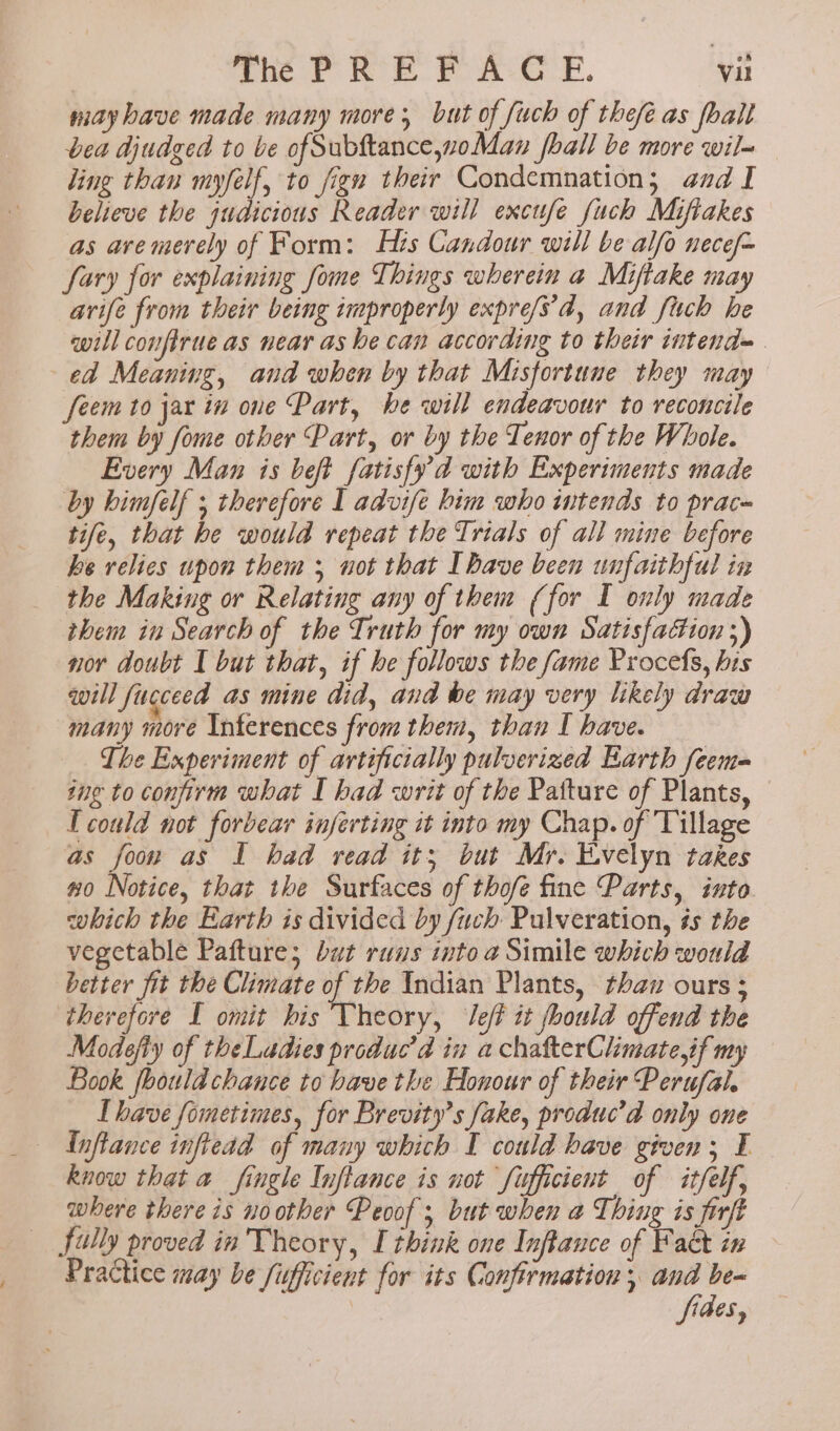 é may have made many more; but of fuch of thefé as fall bea djudged to be ofSubftance,woMan hall be more wil- ling than myfelf, to fign their Condemnation; aad I believe the judicious Reader will excufe fuch Mifiakes as ave merely of Form: Hrs Candour will be alfo nece/~ fary for explaining fome Things wherein a Miftake may arife from their being improperly expre/s’d, and fuch he will confirue as near as he can according to their intend= ed Meaning, and when by that Misfortune they may feem to jar in one Part, be will endeavour to reconcile them by fome other Part, or by the Tenor of the Whole. Every Man is beft fatisfy'd with Experiments made by himfelf ; therefore I advife him who itends to prace tife, that he would repeat the Trials of all mine before ke relies upon them ; not that Ihave been unfaithful iz the Making or Relating any of them (for I only made them in Search of the Truth for my own Satisfaction ;) nor doubt I but that, if he follows the fame Procefs, his will fucceed as mine did, and be may very likely draw many more Inferences from them, than I have. The Experiment of artificially pulverized Earth feem= ing to confirm what I had writ of the Patture of Plants, T could not forbear inferting it into my Chap. of Tillage as foor as I had read its; but Mr. Evelyn takes wo Notice, that the Surfaces of thofe fine Parts, into which the Earth is divided by fuch Pulveration, és the vegetable Paftures but runs into a Simile which would better fit the Climate of the Indian Plants, thaw ours ; therefore I omit his Theory, Jef it fhould offend the Modefly of theLadies produc’d in a chafterChimate,if my Book foould chance to have the Honour of their Perufal. Ihave fometimes, for Brevity’s fake, produc’ad only one {nftance inftead of many which I could have given; I know that a fingle Inflance is not Sufficient of itfelf, where there is no other Peoof ; but when a Thing is firft Practice may be fifficient for its Confirmation 5 eon | ides,