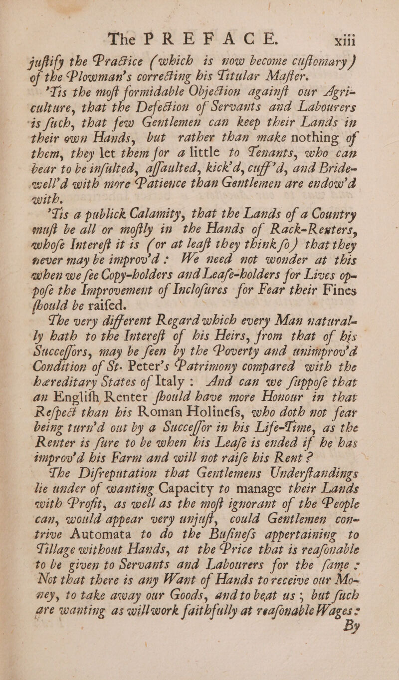 juftify the Pracice (which is now become cuffomar ie Plowman’s ag re his Titular Mae a Tis the moft formidable ObjeFion againft our Agri= culture, that the Defedtion of Servants and Labourers ‘is fuch, that few Gentlemen can keep their Lands in their own Hands, but rather than make nothing of them, they let them for alittle to Tenants, who can bear to be infulted, affaulted, kick’, cuff’d, and Bride~ sell’d with more Patience than Gentlemen are endow’d with. . Tis a publick Calamity, that the Lands of a Country muft be all or moftly in the Hands of Rack-Rexters, whofe Intereft it 1s (or at leaft they think fo) that they never may be improvd : We need not wonder at this when we fee Copy-holders and Leafe-holders for Lives op~ pofe the Improvement of Inclofures for Fear their Fines fhould be raifed. sa The very different Regard which every Man natural- ly hath to the Intereft of his Heirs, from that of bis Succeffors, may be feen 2, the Poverty and wnimprov’d Condition of St. Peter’s “Patrimony compared with the hereditary States of Italy: And can we fuppofe that an Englifh Renter fbould have more Honour in that — Re/ped than bis Roman Holinefs, who doth not fear being turn’d out by a Succeffor in his Life-Time, as the Renter is fure to be when his Leafe is ended if he has tmprov d his Farm and will not raife his Rent ? The Difreputation that Gentlemens Underftandings lie under of wanting Capacity to manage their Lands with Profit, as well as the moft ignorant of the People can, would appear very unjuft, could Gentlemen con- trive Automata to do the Bufine/s appertaining to Tillage without Hands, at the Price that is reafonable to be given to Servants and Labourers for the fame : Not that there is any Want of Hands to receive our Mo~ wey, to take away our Goods, and to beat us; but fuck are wanting as will work faithfully at reasonable gg , y