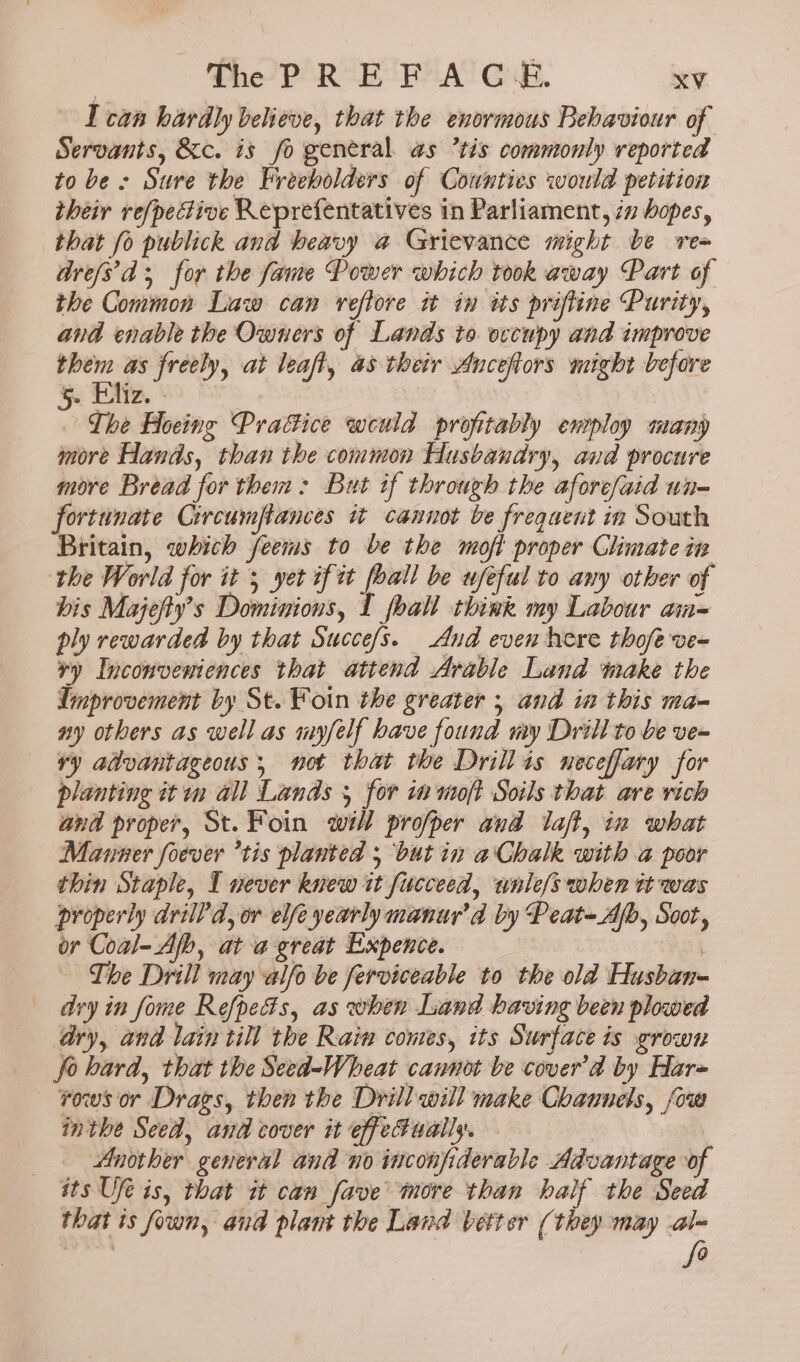 I can hardly believe, that the enormous Behaviour of Servants, &amp;c. is fo general. as ’tis commonly reported to be : Sure the Freeholders of Cownties would petition their ref/pective Reprefentatives in Parliament, iv hopes, that fo publick and beavy a Grievance might be re- are/s'd for the fame Power which took away Part of the Common Law can reflore it in its prifline Purity, and enable the Owners of Lands to occupy and improve them as freely, at leaft, a8 their Anceftors might before Se Eliz. 8? : The Hoeing Practice weuld profitably ensploy many more Hands, than the common Husbandry, and procure more Bread for them: But if through the aforesaid un- fortunate Circumptances it cannot be frequent in South Britain, which feems to be the moft proper Climate in the World for it 5 yet if it foall be ufeful to any other of bis Majefty’s Dominions, I foall think my Labour a= ply rewarded by that Succe/s. And even here thofe ve- vy Inconveniences that attend Arable Land make the Improvement by St. Foin the greater 5 and in this ma- ny others as well as myfelf have found my Drill to be ve= vy advantageous , not that the Drillis neceffary for planting it m all Lands 5 for in moft Soils that are rich and proper, St. Foin will profper aud laff, in what Manner foever ’tis planted 5 but in a’ Chalk with a poor thin Staple, I never knew it fucceed, unle/s when tt was properly drill'd, or elfe yearly manur’d by Peat-Afb, Soot, or Coal- Afb, ata great Expence. | The Drill may alfo be ferviceable to the old Husban- dry in fome Refpects, as when Land having been plowed ary, and lain till the Rain comes, its Surface is grown fo bard, that the Seed-Wheat cannot be cover’a by Har — Fows or Drags, then the Drill will make Channels, fow inthe Seed, and cover it effectually. Another general and no inconfiderable Advantage of its Ufe is, that it can fave more than half the Seed that ts fown, and plant the Land better (they may al- fe