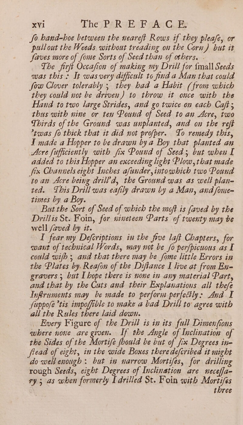 So hand-hoe between the neareft Rows if they pleafe, or pullout the Weeds without treading on the Corn) but it faves more of fome Sorts of Seed than of others. . The firft Occafion of making my Drill for {mall Seeds was this: It wasvery difficult to find a Man that could fow Clover tolerably ; they had a Habit (from which they could not be driven) to throw it once with the Hand to two large Strides, and go twice on each Caft; thus with nine or ten Pound of Seed to an Acre, two Thirds of the Ground was unplanted, and on the reft *twas fo thick that it did not profper. To remedy this, I made a Hopper to be drawn by a Boy that planted an Acre fufficiently with fix Pound of Seed; but when I added to this Hopper an exceeding light Plow, that made fix Channels eight Inches afunder,intowhich two Pound toan Acre being drill’d, the Ground was as well plan- ted. This Drill was eafily drawn by a Man, and fone- times by a Boy. But the Sort of Seed of which the moft is faved by the Drillis St. Foin, for nineteen Parts of twenty may be well /aved by it. ST fear my Deferiptions in the five laft Chapters, for coaut of technical Words, may not be fo perfpicuous as E could wih; and that there may be fome little Errors in the Plates by. Reafan of the Difiance I live at from En- gravers ; but I hope there is none in any material Part, and that by the Cuts and their Explanations all thefe Infruments may be made to perform perfectly: And I fuppofe tis impoffible to make a bad Drill to agree with all the Rules there laid down. _ Every Figure of the Drill is in its full Dimenfions where none are given. If the Angle of Inclination of the Sides of the Mortife fhould be but of fix Degrees in- fread of eight, in the wide Boxes therede/cribed it might do well enough: but in narrow Mortifes, for drilling rough Seeds, eight Degrees of Inclination are neceffa- ry 3 as when formerly I drilled St. Foin with Mortifes three