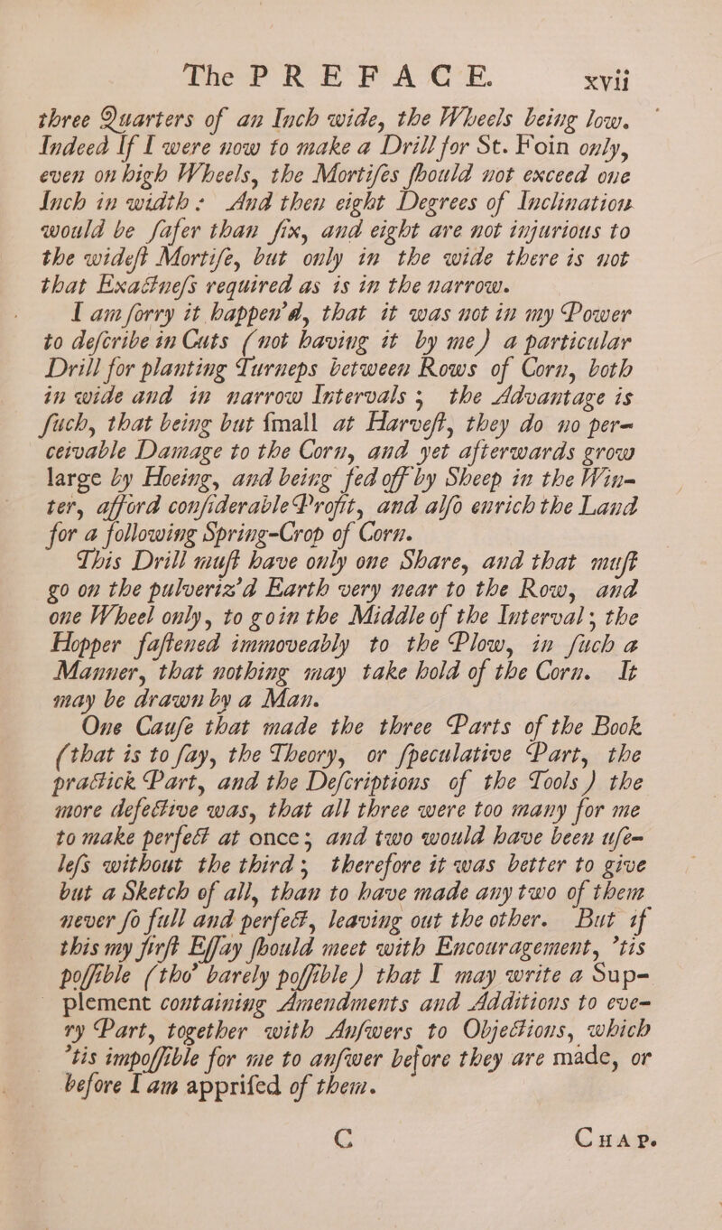 three Quarters of an Inch wide, the Wheels being low. Indeed If I were now to make a Drill for St. Foin only, even on high Wheels, the Mortifes fhould not exceed one Inch in width: And then eight Degrees of Inclination would be fafer than fix, and eight are not injurious to the wideft Mortife, but only in the wide there is not that Exacne/s required as is in the narrow. I am forry it bappen’d, that it was not in my Power to defcribe in Cuts (not having it by me) a particular Drill for planting Turneps between Rows of Corn, both in wide and in narrow Intervals 5 the Advantage is fuch, that being but {mall at Harveft, they do no per~ ceivable Damage to the Corn, and yet afterwards grow large Ly Hoeing, and being fed off by Sheep in the Win-= ter, afford confiderableProfit, and alfo enrich the Land for a following Spring-Crop of Corn. This Drill muft have only one Share, and that muft go on the pulveriz’d Earth very near to the Row, and one Wheel only, to goin the Middle of the Interval; the Hopper faftened immoveably to the Plow, in fuch a Manner, that nothing may take hold of the Corn. It may be drawn by a Man. One Caufe that made the three Parts of the Book (that is to fay, the Theory, or f{peculative Part, the pratick Part, and the Defcriptions of the Tools ) the more defective was, that all three were too many for me to make perfec? at once; and two would have been ufe- lefs without the third; therefore it was better to give but a Sketch of all, than to have made any two of them never fo full and perfe#, leaving out the other. But af this my firft Effay foould meet with Encouragement, tis poffible (tho barely poffible) that I may write a Sup- _ plement containing Amendments and Additions to eve-= ry Part, together with Anfwers to Objections, which ‘tis impoffible for me to anfwer before they are made, or before [ am apprifed of them. Gc CHAP.