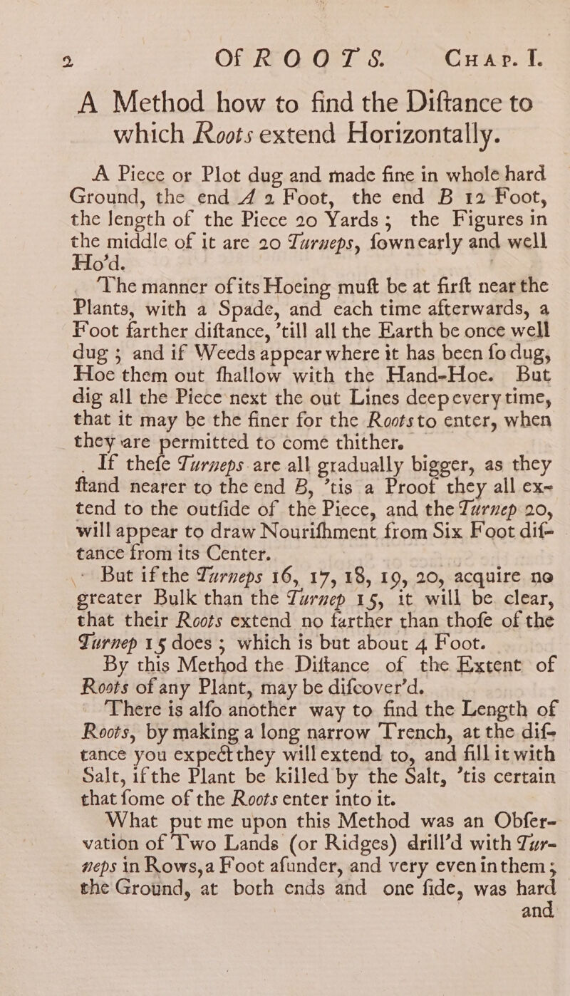 A Method how to find the Diftance to which Aoots extend Horizontally. A Piece or Plot dug and made fine in whole hard Ground, the end 4 2 Foot, the end B 12 Foot, the length of the Piece 20 Yards; the Figures in as middle of it are 20 Turueps, fownearly and well o’d. | ‘The manner of its Hoeing muft be at firft near the Plants, with a Spade, and each time afterwards, a Foot farther diftance, ’till all the Earth be once well dug ; and if Weeds appear where it has becn fo dug, Hoe them out fhallow with the Hand-Hoe. But dig all the Piece next the out Lines deepevery time, that it may be the finer for the Raotsto enter, when they are permitted to come thither. _ _ If thefe Turneps are all gradually bigger, as they ftand nearer to the end B, ’tis a Proot they all ex~ tend to the outfide of the Piece, and the Turnep 20, will appear to draw Nourifhment from Six Foot dif- tance from its Center. | But ifthe Turneps 16, 17, 18, 19, 20, acquire ne greater Bulk than the Zurmep 15, it will be. clear, that their Roots extend no farther than thofe of the Turnep 15 does ; which is but about 4 Foot. By this Method the Diftance of the Extent of Roots of any Plant, may be difcover’d. There is alfo another way to find the Length of Roots, by making a long narrow Trench, at the dif-_ tance you expeéctthey willextend to, and fillit with Salt, ifthe Plant be killed by the Salt, ’tis certain that fome of the Roots enter into it. What put me upon this Method was an Obfer- vation of ‘Two Lands (or Ridges) drill’d with Tur- neps in Rows,a Foot afunder, and very eveninthem; the Ground, at both ends and one fide, was hard and