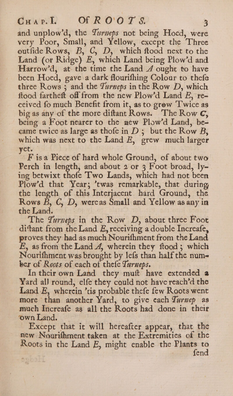 and unplow’d, the Yurveps not being Hoed, were very Poor, Small, and Yellow, except the Three outfide Rows, B, C, D, which ftood next to the Land (or Ridge) E, which Land being Plow’d and Harrow’d, at. the time the Land 4 ought to have been Hoed, gave a dark flourifhing Colour to thefe three Rows ; and the Turneps inthe Row D, which ftood fartheft off from the new Plow’d Land EF, re- ceived fo much Benefit from it, as to grew ‘Twice as big as any of the more diftant Rows. ‘The Row C, being a Foot nearer to the new Plow’d Land, be- came twice as large as thofe in D; but the Row B, which was next to the Land EZ, grew much larger et. F isa Piece of hard whole Ground, of about two Perch in length, and about 2 or 3 Foot broad, ly- ing betwixt thofe T’'wo Lands, which had not been Plow’d that Year; ’twas remarkable, that during, the length of this Interjacent hard Ground, the Rows B, C, D, wereas Small and Yellow as any in the Land. 3 The Turnveps in the Row D, about three Foot ditant from the Land &amp;, receiving a double Increafe, proves they had as much Nourtfhment from the Land £, as from the Land 4, wherein they ftood ; which Nourifhment was brought by lefs than half the num- ber of Roots of each of thefe Turueps. In their own Land they muft have extended a Yard al) round, elfe they could not have reach’d the Land E, wherein ’tis probable thefe few Roots went more than another Yard, to give each Turuep as much Increafe as all the Roots had done in their Except that it will hereafter appear, that the new Nourifhment taken at the Extremities of the Roots in the Land E, might enable the Plants s | fen