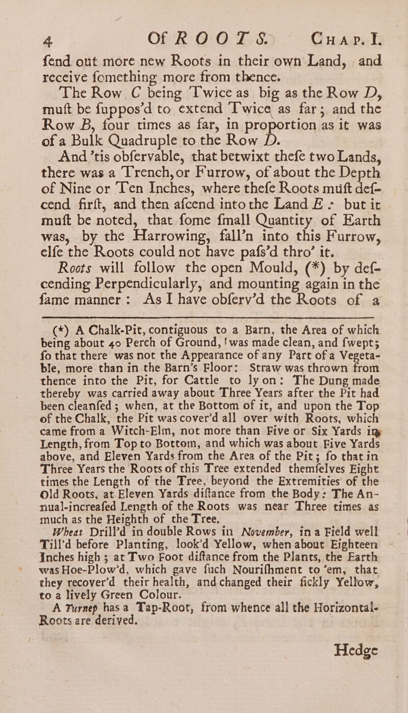 fend out more new Roots in their own Land, and receive {cmething more from thence. The Row C being Twice as big as the Row D, muft be fuppos’d to extend “‘Pwice as far; and the Row B, four times as far, in proportion as it was of a Bulk Quadruple to the Row D. And ’tis obfervable, that betwixt thefe two Lands, there was a Trench,or Furrow, of about the Depth of Nine or Ten Inches, where thefe Roots muft def- cend firft, and then afcend intothe Land £ ; but it muft be noted, that fome fmall Quantity of Earth was, by the Harrowing, fall’n into this Furrow, elfe the Roots could not have pafs’d thro’ it. Roots will follow the open Mould, (*) by def- cending Perpendicularly, and mounting again in the fame manner: As I have obferv’d the Roots of a (*) A Chalk-Pit, contiguous to a Barn, the Area of which being about 40 Perch of Ground, f was made clean, and fwept; fo that there was not the Appearance of any Part of a Vegeta- ble, more than in the Barn’s Floor: Straw was thrown from thence into the Pit, for Cattle to lyon: The Dung made thereby was carried away about Three Years after the Pit had been cleanfed ; when, at the Bottom of it, and upon the Top of the Chalk, the Pit was cover’d all over with Roots, which came from a Witch-Elm, not more than Five or Six Yards in Length, from Top to Bottom, and which was about Five Yards above, and Eleven Yards from the Area of the Pit; fo thatin- Three Years the Roots of this Tree extended themfelves Fight times the Length of the Tree, beyond the Extremities of the Old Roots, at Eleven Yards diftance from the Body: The An- nual-increafed Length of the Roots was near Three times a much as the Heighth of the Tree. ; Wheat Drill’d in double Rows in November, ina Field well Till’d before Planting, look’d Yellow, when about Eighteen Inches high ; at Two Foot diftance from the Plants, the Earth was Hoe-Plow’d, which gave fuch Nourifhment to ’em, that they recover'd their health, andchanged their fickly Yellow, to a lively Green Colour. A Turnep hasa Tap-Root, from whence all the Horizontal- Roots are derived. | Hedge