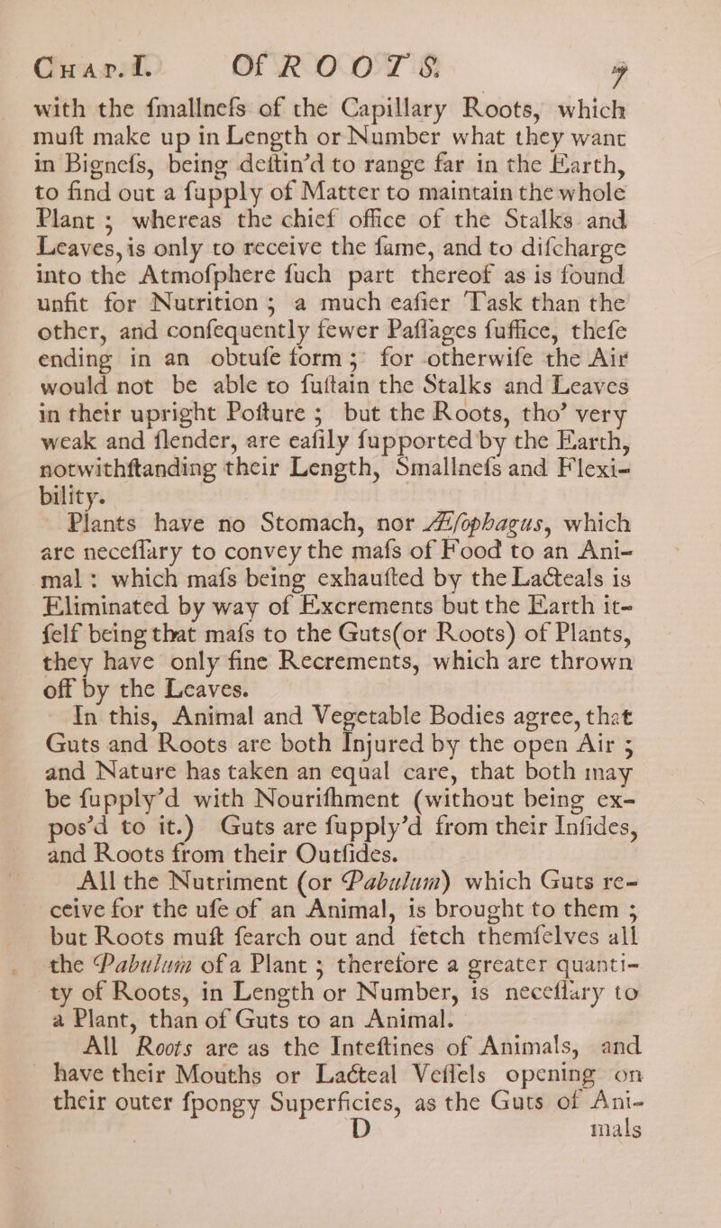 with the {mallnefs of the Capillary Roots, which muft make up in Length or Number what they want in Bignefs, being deitin’d to range far in the Earth, to find out a fapply of Matter to maintain the whole Plant ; whereas the chief office of the Stalks. and Leaves, is only to receive the fame, and to difcharge into the Atmofphere fuch part thereof as is found unfit for Nutrition; a much eafier Task than the other, and confequently fewer Paflages fuffice, thefe ending in an obtufe form; for -otherwife the Air would not be able to fuftain the Stalks and Leaves in their upright Pofture ; but the Roots, tho’ very weak and flender, are eafily fupported by the Earth, notwithftanding their Length, Smallaefs and Flexi- bility. Plants have no Stomach, nor “/ophagus, which are neceflary to convey the mafs of Food to an Ani- mal: which mafs being exhaufted by the Lacteals is Eliminated by way of Excrements but the Earth it- felf being that mafs to the Guts(or Roots) of Plants, they have only fine Recrements, which are thrown off by the Leaves. In this, Animal and Vegetable Bodies agree, that Guts and Roots are both Injured by the open Air 5 and Nature has taken an equal care, that both may be fupply’d with Nourifhment (without being ex- pos’d to it.) Guts are fupply’d from their Infides, and Roots from their Outfides. All the Nutriment (or Pabulum) which Guts re- ceive for the ufe of an Animal, 1s brought to them ; but Roots muft fearch out and fetch themfelves all the Pabulum ofa Plant 5 therefore a greater quanti- ty of Roots, in Length or Number, is neceflary to a Plant, than of Guts to an Animal. All Roots are as the Inteftines of Animals, and _ have their Mouths or Laéteal Veflels opening on their outer fpongy iii ll as the Guts of ee mals