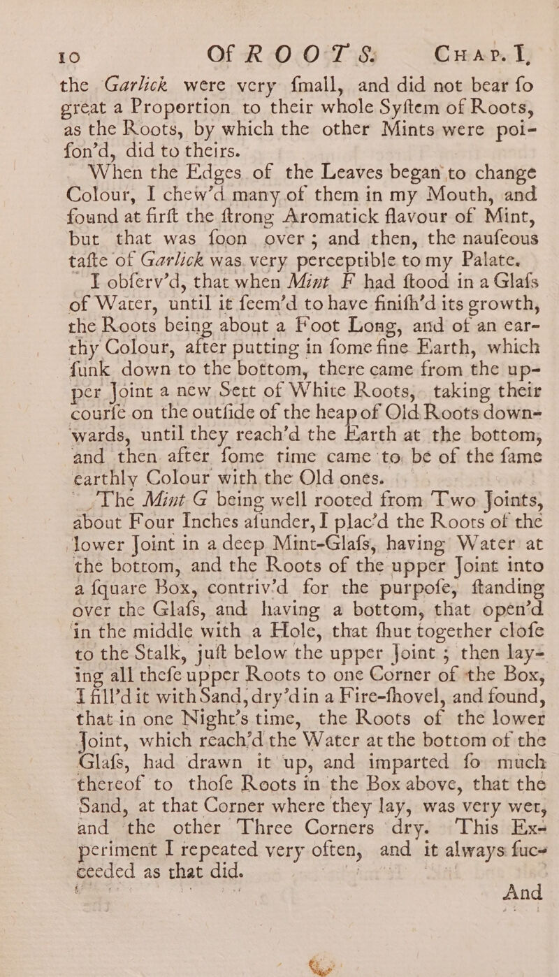 the Garlick were very f{mall, and did not bear fo great a Propertion to their whole Syftem of Roots, as the Roots, by which the other Mints were poi- fon’d, did to theirs. _ When the Edges of the Leaves began to change Colour, I chew’d many of them in my Mouth, and found at firft the ftrong Aromatick flavour of Mint, but that was foon over; and then, the naufeous tafte of Garlick was. very perceptible tomy Palate. _ T obferv’d, that when Mivt F had ftood in a Glafs of Water, until it feem’d to have finifh’d its growth, the Roots being about a Foot Long, and of an car- thy Colour, after putting in fome fine Earth, which funk down to the bottom, there came from the up- pér Joint a new Sect of White Roots, taking their courfe on the outfide of the heap of Old Roots down- ‘wards, until they reach’d the Earth at the bottom, and then after fome time came to, bé of the fame earthly Colour with the Old ones. — _ The Mint @ being well rooted from Two Joints, about Four Inches afunder, I plac’d the Roots of the ower Joint in a deep Mint-Glafs, having Water at the bottom, and the Roots of the upper Joint into a fquare Box, contriv’d for the purpofe, ftanding over the Glafs, and having a bottom, that opén’d ‘in the middle with a Hole, that fhut together clofe to the Stalk, juft below the upper Joint ; then lay- ing all thefe upper Roots to one Corner of the Box, T alVdit with Sand, dry’din a Fire-fhovel, and found, that in one Night’s time, the Roots of the lower Joint, which reach’d the Water at the bottom of the Glafs, had drawn it up, and imparted fo much thereof to thofe Roots in the Box above, that the Sand, at that Corner where they lay, was very wer, and the other Three Corners dry. ‘This Ex- periment I repeated very often, and it always fuc+ ceeded as that did. hat'st, Sat