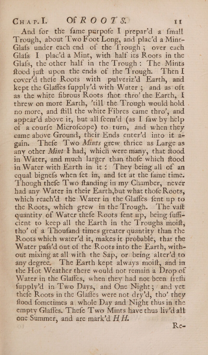 Gucaseul. OFROOTS if And for the fame purpofe I prepar’d a fmall Trough, about Two Foot Long, and plac’d a Mint- Glafs under each end of the ‘Trough ; over each Glafs I plac’d a Mint, with half its Roots in the Glafs, the other half in the Trough: The. Mints ftood juft upon the ends of the Trough. ‘Then I cover’d thefe Roots with pulveriz’d Earth, and kept the Glafles fupply’d with Water 5 and as’ oft as the white fibrous Roots fhot thro’ the Earth, threw on more Earth, *ull the Trough would hold . no more, and ftill the white Fibres came thro’; and appear’d above it, but all feem’d (as I faw by help of acourfe Microfcope) to: turn, and when they -eame above Ground, their Ends enter’d into it a- gain. Thefe “Two Mints grew thrice as Large as any other Minti had, which were many, that ftood in Water, and much larger than thofe which ftood in Water with Earth in it: They being all of an equal bignefs when fet in, and fet at the fame time. ‘Though thefe ‘Two ftanding in my Chamber, never had any Water in their Earth,but what thofe Roots, which reach’d the Water in the Glaffes fent up to the Roots, which grew inthe Trough. ‘The vatt quantity of Water thefe Roots fent up, being fuffi- cient to keep all the Earth in the Troughs moift, tho’ of a Thoufand times greater quantity than the Roots which water’d it, makes it probable, that the — Water pafs’d out of the Roots into the Earth, with out mixing at all with the Sap, or being alter’d to any degree. “The Earth kept always moift, and in the Hot Weather there would not remain a Drop of Water in the Glaffes, when they had not been freth -fupply’d in Two Days, and One Night; / and yet thefe Roots in the Glafles were not dry’d, tho’ they ftood fometimes 2 whole Day and Night thus in the empty Glafles. 'Thefe Two Mints have thus liv’d alb Can