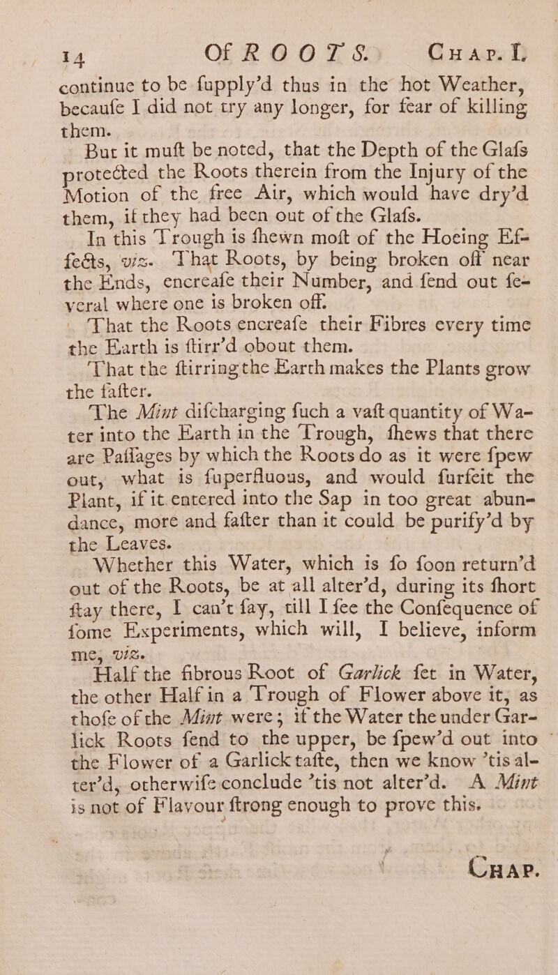 continue to be fupply’d thus in the hot Weather, becaufe I did not try any longer, for fear of killing them. - But it muft be noted, that the Depth of the Glafs protected the Roots therein from the Injury of the Motion of the free Air, which would have dry’d them, if they had been out of the Glafs. In this Trough is fhewn moft of the Hoeing Ef- feéts, viz- ‘That Roots, by being broken off near the Ends, encreafe their Number, and fend out fe- veral where one is broken off. _ That the Roots encreafe their Fibres every time the Earth is firr’d obout them. That the ftirring the Earth makes the Plants grow the fafter. The Mint difcharging fuch a vaft.quantity of Wa- ter into the Earth in the Trough, fhews that there are Patlages by which the Roots do as it were {pew out, what is fuperfuous, and would furfeit the Plant, if it entered into the Sap in too great abun- dance, more and fafter than it could be purify’d by the Leaves. : Whether this Water, which ts fo foon return’d out of the Roots, be at all alter’d, during its fhort ftay there, I can’t fay, till I fee the Confequence of fome Experiments, which will, I believe, inform me, Viz. Half the fibrous Root of Garlick fet in Water, the other Half in a Trough of Flower above it, as thofe of the Mint were; if the Water the under Gar- lick Roots fend to the upper, be fpew’d out into © the Flower of a Garlick tafte, then we know ’tis al- ter’d, otherwife conclude ’tis not alter’d. A Mint isnot of Flavour ftrong enough to prove this. CHAP.