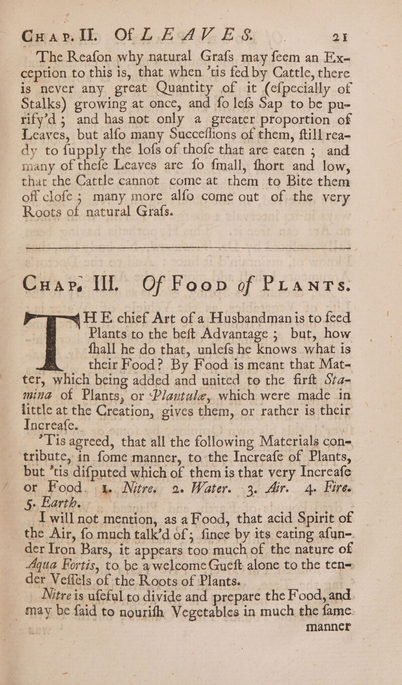 The Reafon why natural Grafs may feem an Ex- ception to this is, that when ’tis fed by Cattle, there is never any great Quantity of it (efpecially of Stalks) growing at once, and fo lefs Sap to be pu- rify’d; and has not only a greater proportion of Leaves, but alfo many Succeflions of them, ftill rea- dy to fupply the lofs of thofe that are eaten ; and many of thefe Leaves are fo {mall, fhort and low, that the Cattle cannot come at them to Bite them off clofe ; many more alfo come out of the very Roots of natural Grafs. | oe Cuar. Il Of Foon of Pranrs. = HE chief Art of a Husbandman is to feed Plants to the beft Advantage ; but, how fhall he do that, unlefs he knows. what is 7 their Food? By Food is meant that Mat- ter, which being added and united to the firft Sra- mina of Plants, or ‘Plantule, which were made in little at the Creation, gives them, or rather is their Igqreaic.. ...° | | : . *T is agreed, that all the following Materials con- ‘tribute, in fome manner, to the Increafe of Plants, but ‘tis difputed which of them is that very Increafe or Food. 4. Nitre 2. Water. 3. Air. 4. Hire. 5 Earth. | ca | ux | Iwill not mention, as a Food, that acid Spirit of the Air, fo much talk’d of ; fince by its eating afun-. der Iron Bars, it appears too much of the nature of Aqua Fortis, to. be a welcome Gueft, alone to the ten= der Veffels of the Roots of Plants.. : Nitre is ufeful to divide and prepare the Food, and _ may be faid to nourifh Vegetables in much the fame. ai) manner
