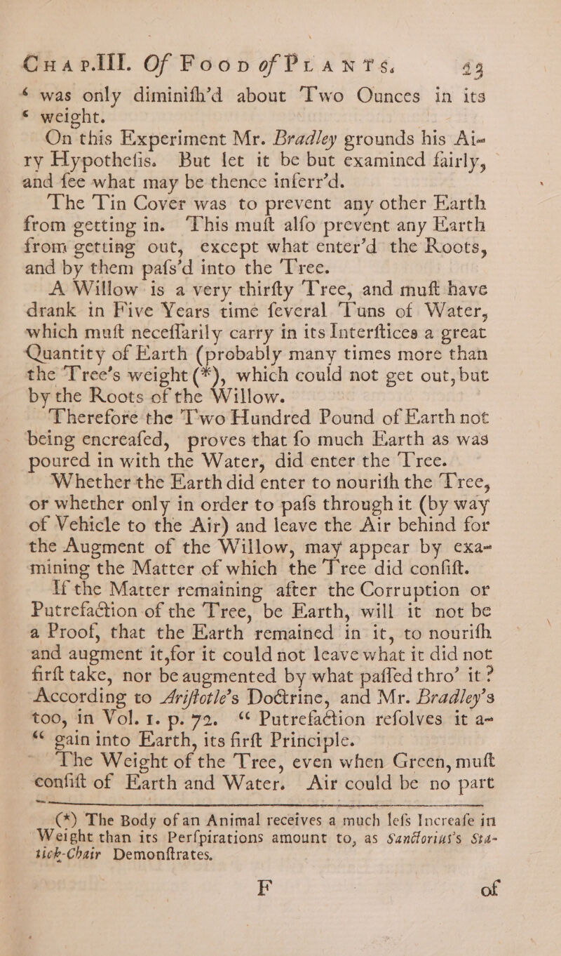 * was only diminifh’d about “Two Ounces in its © weight. s On this Experiment Mr. Bradley grounds his Ai- ry Hypothefis. But fet it be but examined fairly, | and fee what may be thence inferr’d. The Tin Cover was to prevent any other Earth from getting in. ‘This muft alfo prevent any Earth from getting out, except what enter’d the Roots, and by them pafs’d into the Tree. A Willow is a very thirfty Tree, and muft have drank in Five Years time feveral ‘Tuns of Water, which muft neceflarily carry in its Interftices a great Quantity of Earth (probably many times more than the ‘Tree’s weight (*), which could not get out, but by the Roots of the Willow. Therefore the Two Hundred Pound of Earth not being encreafed, proves that fo much Earth as was poured in with the Water, did enter the ‘I'ree. Whether the Earth did enter to nourith the Tree, or whether only in order to pafs through it (by way of Vehicle to the Air) and leave the Air behind for the Augment of the Willow, may appear by exa- mining the Matter of which the Tree did confift. ifthe Matter remaining after the Corruption or Putrefaction of the Tree, be Earth, will it not be a Proof, that the Earth remained in it, to nourith and augment it,for it could not leave what it did not firft take, nor be augmented by what paffed thro’ it? ‘According to Ariffotle’s Dottrine, and Mr. Bradley’s too, in Vol. 1. p.72. ‘¢ Putrefaction refolves it a- _ “ gain into Earth, its firft Principle. The Weight of the Tree, even when Green, muft confift of Earth and Water. Air could be no part on (*) The Body of an Animal receives a much lefs Increafe in Weight than its Perfpirations amount to, as Sandforias’s Sta- tick-Chair Demonftrates. EF | of