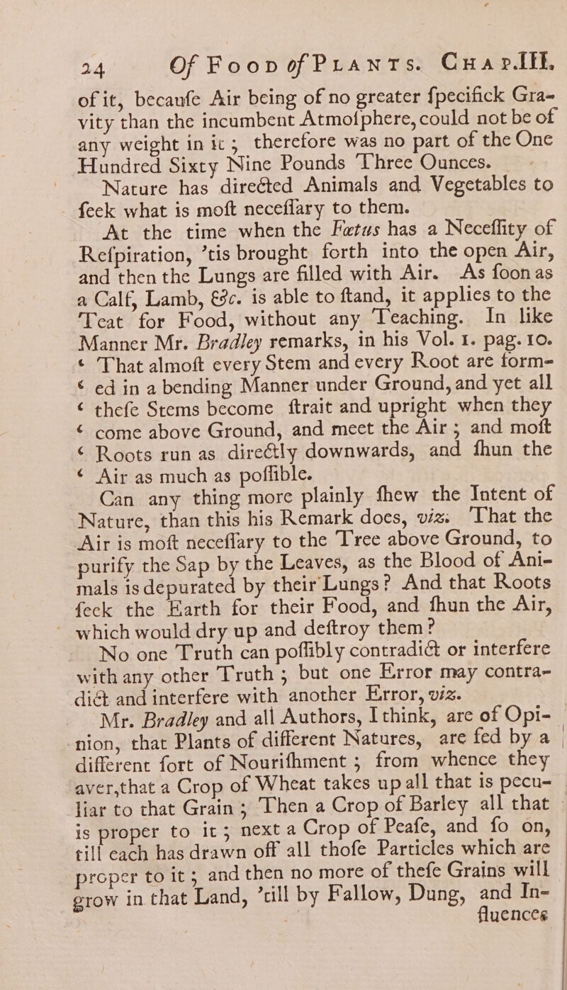 of it, becaufe Air being of no greater fpecifick Gra- vity than the incumbent Atmofphere, could not be of any weight in ic; therefore was no part of the Onc Hundred Sixty Nine Pounds ‘Three Ounces. Nature has direéted Animals and Vegetables to feek what is moft neceflary to them. At the time when the Fatus has a Neceflity of Refpiration, ’tis brought forth into the open Air, and then the Lungs are filled with Air. As foonas a Calf, Lamb, €8c. is able to ftand, it applies to the Teat for Food, without any Teaching. In like Manner Mr. Bradley remarks, in his Vol. 1. pag. 10. © That almoft every Stem and every Root are form- © ed in a bending Manner under Ground, and yet all ‘ thefe Stems become ftrait and upright when they ¢ come above Ground, and meet the Air ; and moft ‘ Roots run as direétly downwards, and fhun the ¢ Air as much as poflible. Can any thing more plainly fhew the Intent of Nature, than this his Remark does, viz: “That the Air is moft neceflary to the Tree above Ground, to purify the Sap by the Leaves, as the Blood of Ani- mals isdepurated by their Lungs? And that Roots feck the Earth for their Food, and fhun the Air, ~ which would dry up and deftroy them? - No one Truth can poflibly contradi&amp; or interfere with any other Truth ; but one Error may contra- diét and interfere with another Error, viz. different fort of Nourifhment ; from whence they is proper to it; next a Crop of Peafe, and fo on, till each has drawn off all thofe Particles which are proper to it; and then no more of thefe Grains will grow in that Land, ’cill by Fallow, Dung, and In- | 7 es fluences