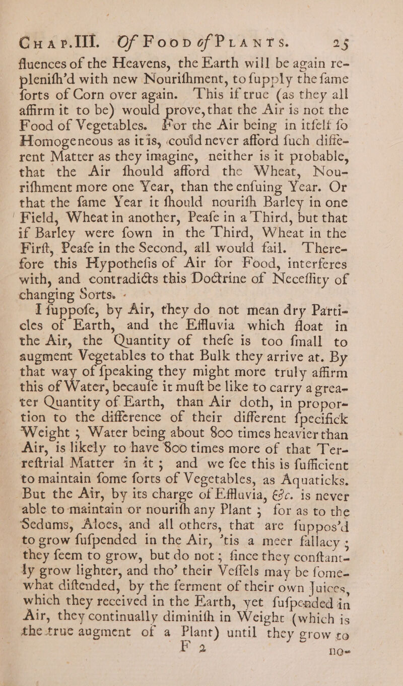 fluences of the Heavens, the Earth will be again re- plenifh’d with new Nourifhment, tofupply the fame forts of Corn over again. ‘This if true (as they all affirm it to be) would prove,that the Air is not the Food of Vegetables. Hor the Air being in itfelf fo Homogeneous as itis, could never afford fuch difie- rent Matter as they imagine, neither is it probable, that the Air fhould afford the Wheat, Nou- rifhment more one Year, than theenfuing Year. Or that the fame Year it fhould nourifh Barley in one ' Field, Wheat in another, Peafe in a Third, but that if Barley were fown in the Third, Wheat in the Firft, Peafe in the Second, all would fail. There- fore this Hypothefis of Air for Food, interferes with, and contradicts this Doctrine of Neceflity of changing Sorts. - I fuppofe, by Air, they do not mean dry Parti- cles of Earth, and the Effluvia which float in the Air, the Quantity of thefe is too fmall to augment Vegetables to that Bulk they arrive at. By that way of {peaking they might more truly affirm this of Water, becaufe it muft be like to carry a grea- ter Quantity of Earth, than Air doth, in propor- tion to the difference of their different fpectfick Weight ; Water being about 800 times heavier than Air, is likely to have 800 times more of that Ter- reftrial Matter in it; and we fee this is fufficient to maintain fome forts of Vegetables, as Aquaticks. But the Air, by its charge of Effluvia, éc. is never able to maintain or nourifh any Plant 5 for as to the _ Sedums, Aloes, and all others, that are fuppos’d to grow fufpended in the Air, ’tis a meer fallacy ; they feem to grow, but do not; fince they conftant- ly grow lighter, and tho’ their Veffels may be fome- what diftended, by the ferment of their own Juices, which they received in the Earth, yet fufpended in Air, they continually diminith in Weight (which is thetrue augment of a Plant) until they grow to ae Q-