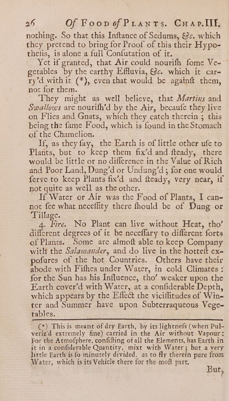nothing. So that this Inftance of Sedums, &amp;¢. which they pretend to bring for Proof of this their Hy po- thefis, is alone a fuil Confutation of it. Yet if granted, that Air could nourifh fome Ve= ~ getables by the earthy E-ffuvia, ce. which it car-= ry’d withit (*), even that would be agatnft them, not for them. They might as well believe, that Martins and Swallows are nourifh’d by the Air, becaufe they live on Flies and Gnats, which they catch therein ; this being the fame Food, which 1s found in the Stomach of the Chamelion. If, as they fay, the Earth ts of little other ufe to Plants, but to keep them fix’d and fteady, there would be little or no difference in the Value of Rich and Poor Land, Dung’d or Undung’d ; for one would ferve to keep Plants fix’d and fteady, very near, if not quite as well as the other. — If Water or Air was the Food of Plants, I can- not fee what neceflity there fhould be of Dung or ‘Tillage. _ 4. Fire. No Plant can live without Heat, tho’ different degrees of it be neceflary to different forts of Plants. Some are almoft able to keep Company with the Salamander, and do live in the hotteft ex- ofures of the hot Countries. Others have their abode with Fifhes under Water, in cold Climates : for the Sun has his Influence, tho’ weaker upon the Earth cover’d with Water, at a confiderable Depth, which appears by the Eiffect the viciffitudes of Win- ter and Summer have upon Subterraqueous Vege- tables. ‘ (*) This is meant of dry Earth, by its lightnefs (when Pul- verizd extremely fine) carried in the Air without Vapour: For the Atmofphere, confifting of all the Elements, has Earth in it in a confiderable Quantity, mixt with Water; but a very Jittle Earth is fo minutely divided. as to fly therein pure from Water, which is its Vehicle there for the moft part. ‘
