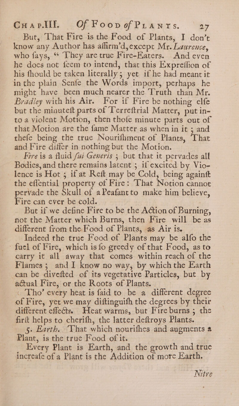But, That Fire is the Food of Plants, I don’t know any Author has affirm’d,except Mr. Laurence, who fays, ‘¢ They are true Fire-Eaters. And even he does not feem to intend, that this Expreffion of his fhould be taken literally; yet if he had meant it in the plain Senfe the Words import, perhaps he might have been much nearer the Truth than Mr. Bradley with his Air. For if Fire be nothing elfe but the miouteft parts of Terreftrial Matter, put in- toa violent Motion, then thofe minute parts out of that Motion are the fame Matter as when in it ; and thefe being the true Nourifhment of Plants, That and Fire differ in nothing but the Motion. Fire is a fluid fui Generis ; but that it pervades all Bodies, and there remains latent ; if excited by Vio- | lence is Hot ; if at Reft may be Cold, being againt the eflential property of Fire: That Notion cannot pervade the Skull of aPeafantto make him believe, Fire can ever be cold. | But if we define Fire to be the A@tion of Burning, not the Matter which Burns, then Fire will be as different from the Food of Plants, as Air is. Indeed the true Food of Plants may be alfo the fuel of Fire, which is fo greedy of that Food, as to carry it all away that comes within reach of the Flames ; and I know no way, by which the Earth can be divefted of its vegetative Particles, but by actual Fire, or the Roots of Plants. | _ Tho’ every heat is faid to be a different degree of Fire, yet we may diftingutfh the degrees by their different effects. Heat warms, but Fire burns 5 the firft helps to cherifh, the latter deftroys Plants. 5. Earth. That which nourifhes and augments a Plant, is the true Food of it. Every Plant is Earth, and the growth and true increafe of a Plant is the Addition of more Earth. Nitre