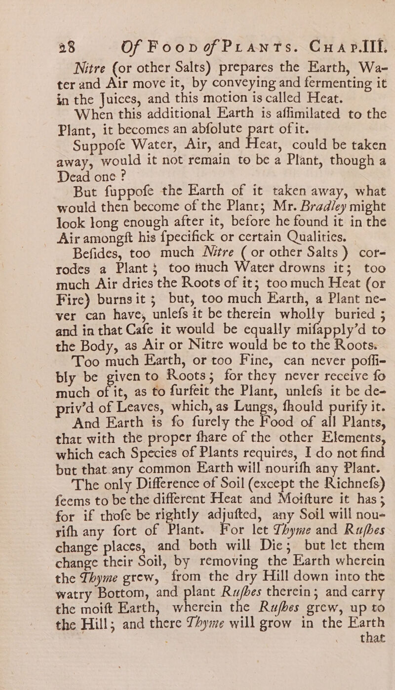 Nitre (or other Salts) prepares the Earth, Wa- ter and Air move it, by conveying and fermenting it in the Juices, and this motion is called Heat. When this additional Earth 1s aflimilated to the Plant, it becomes an abfolute part ofit. Suppofe Water, Air, and Heat, could be taken away, would it not remain to be a Plant, though a Dead one ? But fuppofe the Earth of it taken away, what would then become of the Plant; Mr. Bradley might look long enough after it, before he found it in the _ Air amongft his fpecifick or certain Qualities. Befides, too much Né#re (or other Salts ) cor- rodes a Plant; too much Water drowns it; too much Air dries the Roots of it; too much Heat (or Fire) burnsit 3 but, too much Earth, a Plant ne- ver can have, unlefs it be therein wholly buried 5 and in that Cafe it would be equally mifapply’d to the Body, as Air or Nitre would be to the Roots. Too much Earth, or too Fine, can never poffi- bly be given to Roots; for they never receive fo much of it, as to furfeit the Plant, unlefs it be de- priv’d of Leaves, which, as Lungs, fhould purify it. And Earth is fo furely the Food of all Plants, that with the proper fhare of the other Elements, which each Species of Plants requires, I do not find but that any common Earth will nourifh any Plant. The only Difference of Soil (except the Richnefs) feems to be the different Heat and Moifture it has 5 for if thofe be rightly Sedat any Soil will nou- sifh any fort of Plant. For let Thyme and Rufbes change places, and both will Die; but let them change their Soil, by removing the Earth wherein the Thyme grew, from the dry Hill down into the watry Bottom, and plant Rujbes therein; and carry the moift Earth, wherein the Rujbes grew, up to the Hill; and there Thyme will grow in the Earth . thar