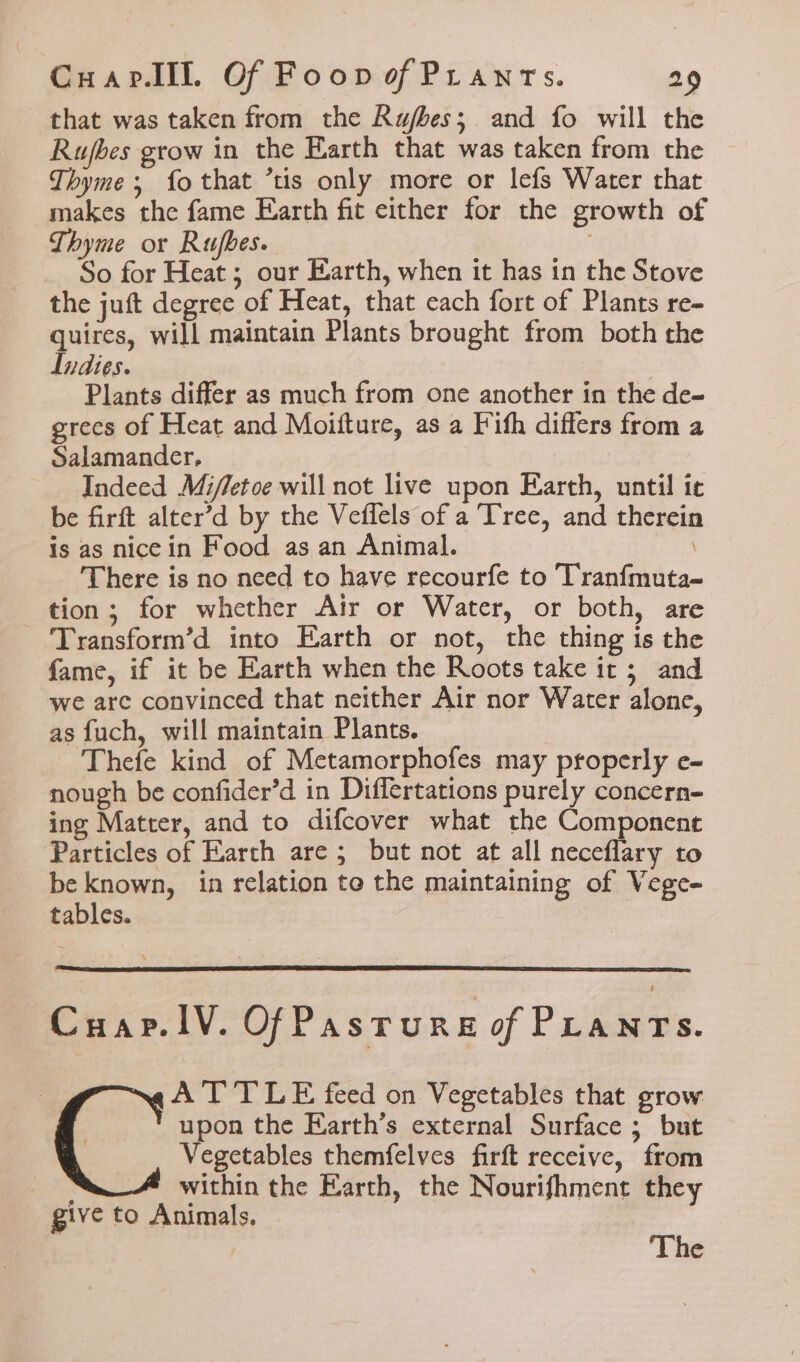that was taken from the Rujbes;. and fo will the Rujbes grow in the Earth that was taken from the Thyme; fo that ’tis only more or lefs Water that makes the fame Earth fit either for the growth of Thyme or Rufbes. | So for Heat ; our Earth, when it has in the Stove the juft degree of Heat, that each fort of Plants re- quires, will maintain Plants brought from both the Indies. | Plants differ as much from one another in the de- grecs of Heat and Moitture, as a Fith differs from a Salamander, Indeed Mi/letoe will not live upon Earth, until ic be firft alter’d by the Veflels of a Tree, and therein is as nicein Food as an Animal. There is no need to have recourfe to Tranfmuta- tion; for whether Air or Water, or both, are Transform’d into Earth or not, the thing is the fame, if it be Earth when the Roots take it; and we are convinced that neither Air nor Water alone, as fuch, will maintain Plants. Thefe kind of Metamorphofes may properly e- nough be confider’d in Differtations purely concern- ing Matter, and to difcover what the Component Particles of Earth are ; but not at all neceflary to be known, in relation to the maintaining of Vege- tables. Cuar.1V. OfPasturs of PLANTS. AT TLE feed on Vegetables that grow upon the Earth’s external Surface ; but Vegetables themfelves firft receive, from within the Earth, the Nourifhment they give to Animals, The