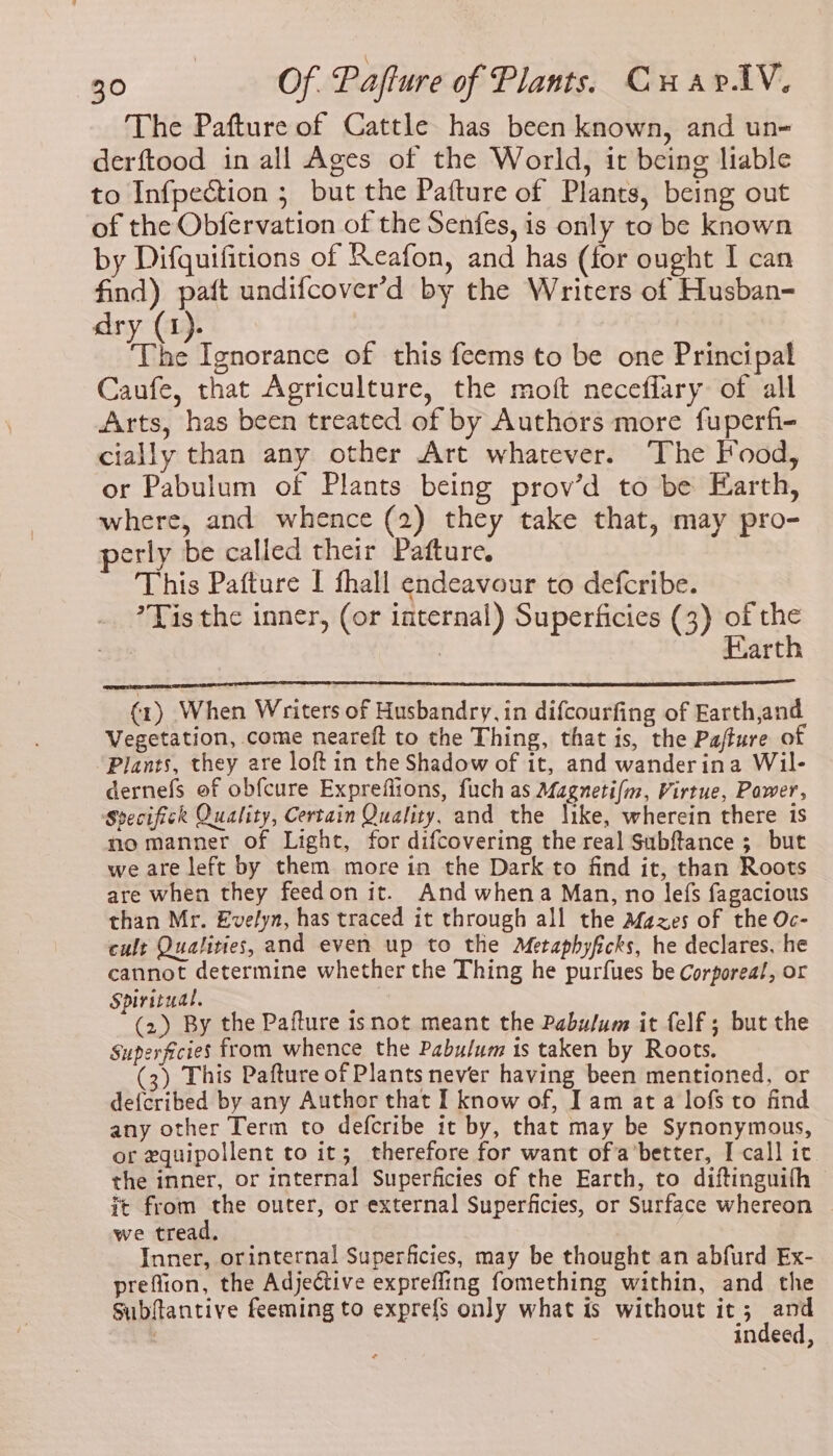 The Pafture of Cattle has been known, and un- derftood in all Ages of the World, it being liable to Infpection ; but the Pafture of Plants, being out of the Obfervation of the Senfes, is only to be known by Difquifitions of Reafon, and has (for ought I can find) patt undifcover’d by the Writers of Husban- dry (1). rhe Ignorance of this feems to be one Principal Caufe, that Agriculture, the moft neceflary of all Arts, has been treated of by Authors more fuperfi- cially than any other Art whatever. The Food, or Pabulum of Plants being prov’d to be Earth, where, and whence (2) they take that, may pro- erly be called their Patture: This Pafture I fhall endeavour to defcribe. *Tis the inner, (or internal) Superficies (3) of the | | Earth (1) When Writers of Husbandry, in difcourfing of Earth,and Vegetation, come neareft to the Thing, that is, the Pafture of Plants, they are loft in the Shadow of it, and wanderina Wil- dernefs of obfcure Expreflions, fuch as Magneti/m, Virtue, Power, Specifick Quality, Certain Quality, and the like, wherein there 1s no manner of Light, for difcovering the real Subftance ; but we are left by them more in the Dark to find it, than Roots are when they feedon it. And whena Man, no lefs fagacious than Mr. Evelyn, has traced it through all the Afazes of the Oc- cult Qualities, and even up to the Metaphyfcks, he declares, he cannot determine whether the Thing he purfues be Corporeal, or Spiritual. Sin (2) By the Pafture isnot meant the Pabulum it felf ; but the Superficies from whence the Pabulum is taken by Roots. (3) This Pafture of Plants never having been mentioned, or de{cribed by any Author that I know of, Iam ata lofs to find any other Term to defcribe it by, that may be Synonymous, or equipollent to it; therefore for want ofa’better, I call it the inner, or internal Superficies of the Earth, to diftinguifh it from the outer, or external Superficies, or Surface whereon we tread, Inner, orinternal Superficies, may be thought an abfurd Ex- preflion, the Adjective expreffing fomething within, and the Subftantive feeming to expre{s only what is without it; and indeed,