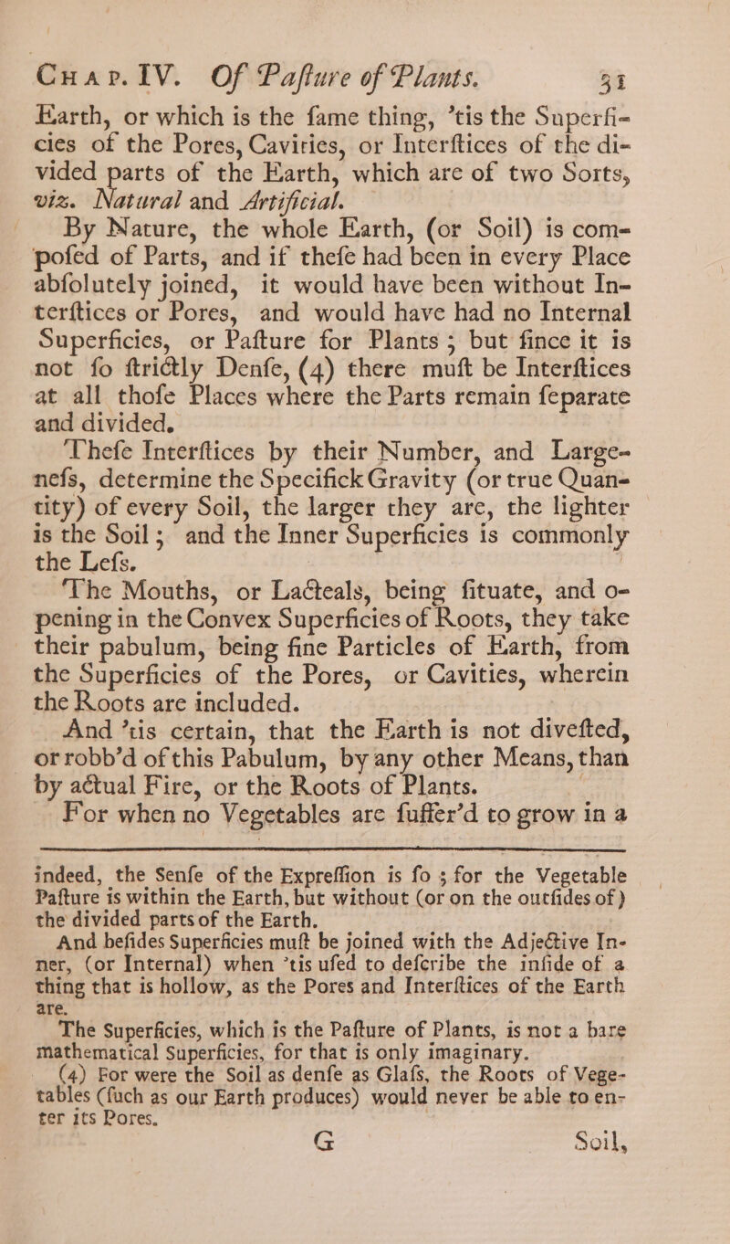 Earth, or which is the fame thing, ’tis the Superfi- cies of the Pores, Caviries, or Interftices of the di- vided parts of the Earth, which are of two Sorts, viz. Natural and Artificial. By Nature, the whole Earth, (or Soil) is com- pofed of Parts, and if thefe had been in every Place abfolutely joined, it would have been without In- terftices or Pores, and would have had no Internal Superficies, or Pafture for Plants ; but fince it is not fo ftrictly Denfe, (4) there muft be Interftices at all thofe Places where the Parts remain feparate and divided. ‘Thefe Interftices by their Number, and Large- nefs, determine the Specifick Gravity (or true Quan- tity) of every Soil, the larger they are, the lighter — is the Soil; and the Inner Superficies is commonly the Lefs. | | ‘The Mouths, or Lacteals, being fituate, and o- pening in the Convex Superficies of Roots, they take their pabulum, being fine Particles of Earth, from the Superficies of the Pores, or Cavities, wherein the Roots are included. And ’tis certain, that the Earth is not divefted, ot robb’d of this Pabulum, by any other Means, than by actual Fire, or the Roots of Plants. For when no Vegetables are fuffer’d to grow in a indeed, the Senfe of the Expreflion is fos for the Vegetable Pafture is within the Earth, but without (or on the outfides of ) the divided parts of the Earth. : And befides Superficies muft be joined with the Adjeétive In ner, (or Internal) when ’tis ufed to defcribe the infide of a thing that is hollow, as the Pores and Interftices of the Earth are. The Superficies, which is the Pafture of Plants, is not a bare mathematical Superficies, for that is only imaginary. _ (4) For were the Soil as denfe as Glafs, the Roots of Vege- tables (fuch as our Earth produces) would never be able to en- ter 1ts Pores. , G etait SOT