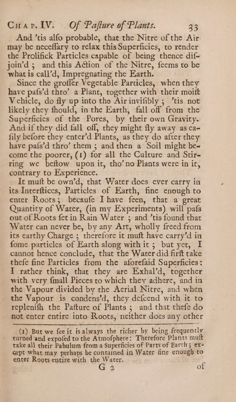 And ’tis alfo probable, that the Nitre of the Air may be neceflary to relax this Superficies, to render the Prolifick Particles capable of being thence dif- _join’d ; and this Action of the Nitre, feems to be what is call’d, Impregnating the Earth. Since the grofler Vegetable Particles, when they have pafs’d thro’ a Plant, together with their moift Vchicle, do fly up into the Airinvifibly ; ’tis not likely they fhould, inthe Earth, fall off from the Superficies of the Pores, by their own Gravity. And if they did fall off, they might fly away as ca- fily before they enter’d Plants, as they do after they have pafs’d thro’ them 3 and then a Soil might be- come the poorer, (£) for all the Culture and Stir- ring we beftow upon it, tho’no Plants were in it, contrary to Experience. It muft be own’d, that Water does ever carry in its Interftices, Particles of Earth, fine enough to enter Roots; becaufe Ihave feen, that a great Quantity of Water, (in my Experiments) will pafs out of Roots fetin Rain Water ; and ’tis found thar Water can never be, by any Art, wholly freed from its earthy Charge ; therefore it muft have carry’d in fome particles of Earth along withit ; but yet, I cannot hence conclude, that the Water did firft take thefe fine Particles from the aforefaid Superficies: T rather think, that they are Exhal’d, together with very {mall Pieces to which they adhere, and in the Vapour divided by the Aerial Nitre, and when the Vapour is condens’d, they defcend with it to replenifh the Pafture of Plants ; and that thefe do not enter entire into Roots, neither does any other (1) But we feeit isalways the richer by being frequently turned and expofed to the Atmofphere: Therefore Plants muft take all their Pabulum from a Superficies of Parts of Earth; ex+ cept what may perhaps be contained in Water fine enough to enter Roots entire with the Water. ¢ 9, ra)