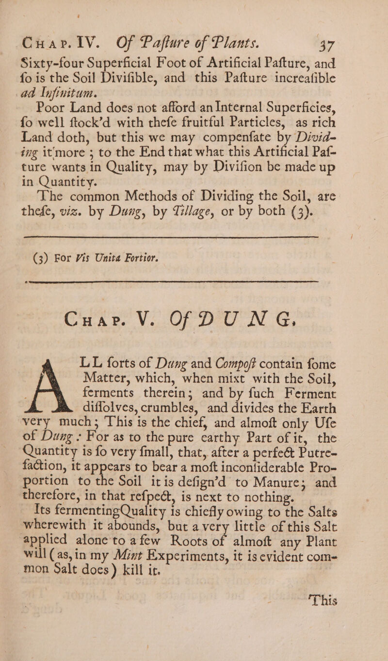 Sixty-four Superficial Foot of Artificial Pafture, and fo is the Soil Divifible, and this Pafture increafible ad lnfinitum. Poor Land does not afford an Internal Superficies, fo well ftock’d with thefe fruitful Particles, as rich Land doth, but this we may compenfate by Divid- ing it'more 3 to the End that what this Artificial Paf- ture wants in Quality, may by Divifion be made up in Quantity. The common Methods of Dividing the Soil, are thefe, viz. by Dung, by Tillage, or by both (3). (3) For Vis Unita Fortior. Cuar. V. OF DUNG, LL forts of Dung and Compoft contain fome Matter, which, when mixt with the Soil, ferments therein; and by fuch Ferment diffolves, crumbles, and divides the Earth very much; This is the chief, and almoft only Ufe of Dung : For as to the pure carthy Part of it, the Quantity is fo very fmall, that, after a perfe&amp; Putre- faction, 1t appears to bear a moft incontiderable Pro- portion to the Soil itis defign’d to Manure; and therefore, in that refpect, is next to nothing. Its fermentingQuality is chiefly owing to the Salts wherewith it abounds, but avery little of this Salt applied alone'to afew Roots of almoft any Plant will (as,in my Mint Experiments, it is evident com- mon oalt does) kill ir. 'T his