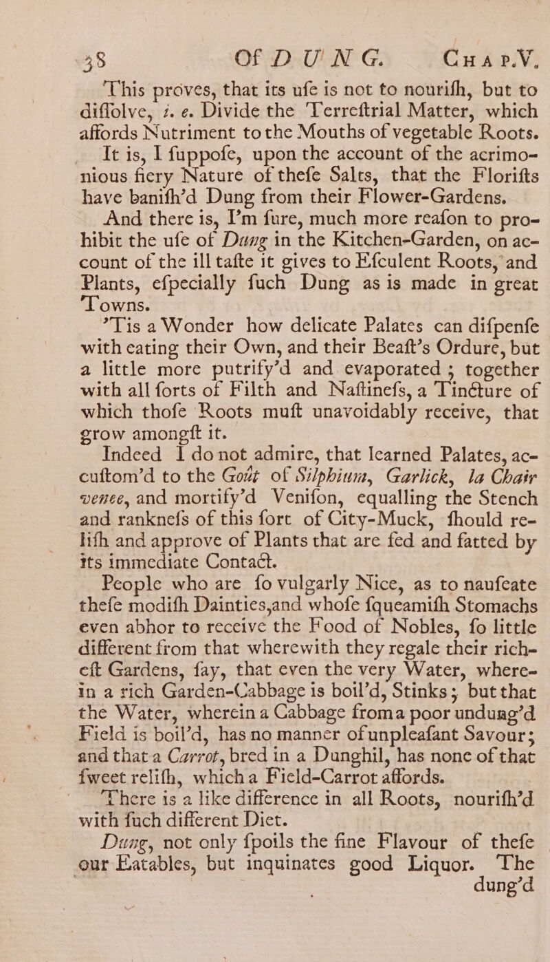 This proves, that its ufe is not to nourifh, but to diflolve, 2. e. Divide the ‘Terreftrial Matter, which affords Nutriment tothe Mouths of vegetable Roots. _ It is, I fuppofe, upon the account of the acrimo- nious fiery Nature of thefe Salts, that the Florifts have banifh’d Dung from their Flower-Gardens. And there is, ’m fure, much more reafon to pro- hibit the ufe of Dawg in the Kitchen-Garden, on ac- count of the ill tafte 1t gives to Efculent Roots, and Plants, efpecially fuch Dung as is made in great ‘Towns. *Tis a Wonder how delicate Palates can difpenfe with eating their Own, and their Beaft’s Ordure, but a little more putrify’d and evaporated ; together with all forts of Filth and Naftinefs, a Tinéture of which thofe Roots muft unavoidably receive, that grow amongtt it. Indeed I donot admire, that learned Palates, ac- cuftom’d to the Gout of Silphium, Garlick, la Chair vence, and mortify’d Venifon, equalling the Stench and ranknefs of this fore of City-Muck, fhould re- lth and approve of Plants that are fed and fatted by its immediate Contact. People who are {fo vulgarly Nice, as to naufeate thefe modith Dainties,and whofe fqueamith Stomachs even abhor to receive the Food of Nobles, fo little different from that wherewith they regale their rich- eft Gardens, fay, that even the very Water, where- in a rich Garden-Cabbage is boil’d, Stinks; but that the Water, wherein a Cabbage froma poor undurg’d Field is boil’d, has no manner of unpleafant Savour; and that a Carrot, bred in a Dunghil, has none of that {weet relifh, whicha Field-Carrot affords. There is a like difference in all Roots, nourifh’d with fuch different Diet. | Dung, not only fpoils the fine Flavour of thefe our Eatables, but inquinates good Liquor. ‘The 7 dung’d