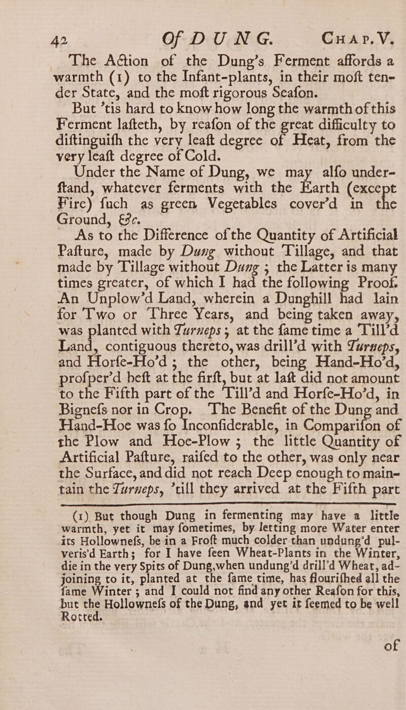 _ The Action of the Dung’s Ferment affords a warmth (1) to the Infant-plants, in their moft ten- der State, and the moft rigorous Seafon. But ’tis hard to know how long the warmth of this Ferment lafteth, by reafon of the great difficulty to diftinguifh the very leaft degree of Heat, from the very leaft degree of Cold. Under the Name of Dung, we may alfo under- ftand, whatever ferments with the Earth (except Fire) fuch as green Vegetables cover’d in the Ground, &amp;9¢. As to the Difference of the Quantity of Artificial Pafture, made by Dung without Tillage, and that made by Tillage without Dung ; the Latter is many times greater, of which I had the following Proof. An Unplow’d Land, wherein a Dunghill had lain for Two or Three Years, and being taken away, was planted with Turveps ; at the fame time a Till’d Land, contiguous thereto, was drill’d with Turneps, and Horfe-Ho’d ; the other, being Hand-Ho’d, profper’d beft at the firft, but at laft did not amount to the Fifth part of the Till’?d and Horfe-Ho’d, in Bignefs nor in Crop. The Benefit of the Dung and Hand-Hoe was fo Inconfiderable, in Comparifon of the Plow and Hoe-Plow ; the little Quantity of Artificial Pafture, raifed to the other, was only near the Surface, and did not reach Deep enough to main- tain the Zurueps, ’till they arrived at the Fifth part (1) But though Dung in fermenting may have a little warmth, yet it may fometimes, by letting more Water enter its Hollownefs, be in a Froft much colder than undung’d pul- verisd Earth; for I have feen Wheat-Plants in the Winter, die in the very Spits of Dung,when undung’d drill’d Wheat, ad- joining to it, planted at the fame time, has flourifhed all the fame Winter ; and I could not find any other Reafon for this, but the Hollownefs of the Dung, and yet it feemed to be well Rotted. : 3 rt of