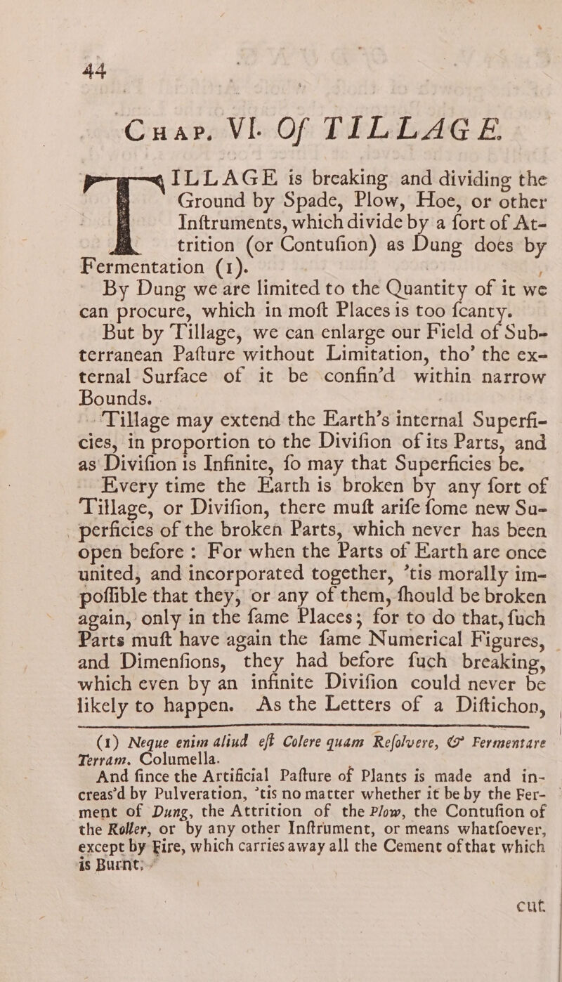 Cuap, VI Of TILLAGE ILLAGE is breaking and dividing the Ground by Spade, Plow, Hoe, or other Inftruments, which divide by a fort of At- trition (or Contufion) as Dung does by Fermentation (1). . By Dung we are limited to the Quantity of it we can procure, which in moft Places 1s too fcanty. But by Tillage, we can enlarge our Field of Sub- terranean Pafture without Limitation, tho’ the ex- ternal Surface of it be confin’d within narrow Bounds. ‘Tillage may extend the Earth’s internal Superfi- cies, in proportion to the Divifion of its Parts, and as’ Divifion 1s Infinite, fo may that Superficies be. Every time the Earth is broken by any fort of Tillage, or Divifion, there muft arife fome new Su- _perficies of the broken Parts, which never has been open before: For when the Parts of Earth are once united, and incorporated together, ’*tis morally im- poflible that they, or any of them, fhould be broken again, only in the fame Places; for to do that, fuch Parts muft have again the fame Numerical Figures, _ and Dimenfions, they had before fuch breaking, which even by an infinite Divifion could never be likely to happen. As the Letters of a Diftichon, (1) Neque enim alinud eft Colere quam Refolvere, (7 Fermentare Terram. Columella. And fince the Artificial Pafture of Plants is made and in- creas'd by Pulveration, *tis no matter whether it be by the Fer- © ment of Dung, the Attrition of the Plow, the Contufion of the Roller, or by any other Inftrument, or means whatfoever, except by Fire, which carries away all the Cement ofthat which is Burnt; cuh |