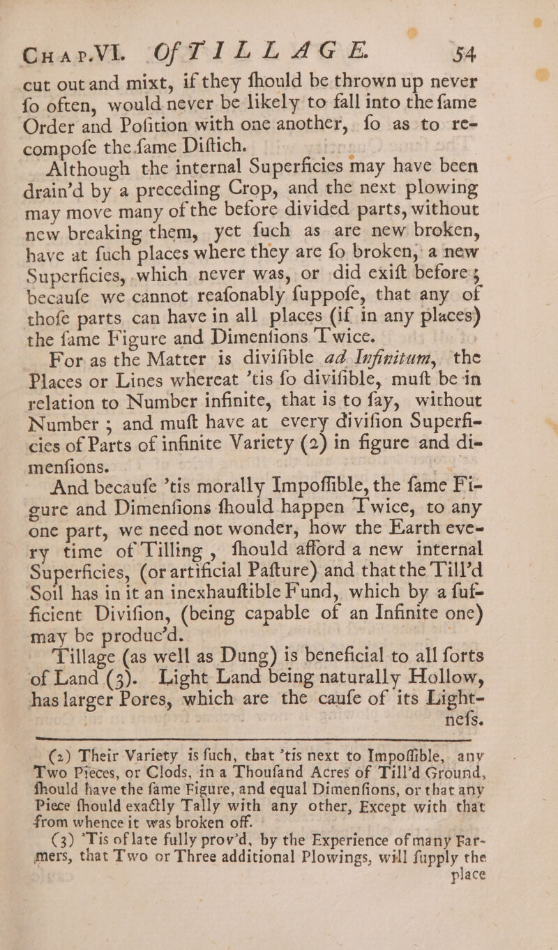 Gear OPTI LL EGE 54 cut outand mixt, if they fhould be thrown up never fo often, would never be likely to fall into the fame Order and Pofition with one another, fo as to re- compofe the fame Diftich. ips Although the internal Superficies may have been drain’d by a preceding Crop, and the next plowing may move many of the before divided parts, without new breaking them, yet fuch as are new broken, have at fuch places where they are fo broken, a new Superficies, which never was, or did exift before; becaufe we cannot reafonably fuppofe, that any of thofe parts. can have in all places (if in any places) the fame Figure and Dimentions Twice. | For.as the Matter is divifible ad Infinitum, the Places or Lines whereat ’tis fo divifible, muft bein relation to Number infinite, that 1s to fay, without Number ; and muft have at every divifion Superfi- cies of Parts of infinite Variety (2) in figure and di- menfions. oa And becaufe ’tis morally Impoffible, the fame Fi- gure and Dimenfions fhould happen Twice, to any one part, we need not wonder, how the Earth eve- ry time of Tilling , fhould afford a new internal Superficies, (or artificial Pafture) and thatthe Till’d Soil has in it an inexhauftible Fund, which by a fuf- ficient Divifion, (being capable of an Infinite one) may be produc’d. Tillage (as well as Dung) is beneficial to all forts of Land (3). Light Land being naturally Hollow, has larger Pores, which are the caufe of its Hats ; : : ncis. (2) Their Variety is fuch, that *tis next to Impoffible,. any Two Pyéces, or Clods, ina Thoufand Acres of Till’d Ground, fhould have the fame Figure, and equal Dimenfions, or that any Piece fhould exactly Tally with any other, Except with that from whence it was broken off. © 3 (3) “Tis of late fully prov’d, by the Experience of many Far- mers, that Two or Three additional Plowings, will fupply the place