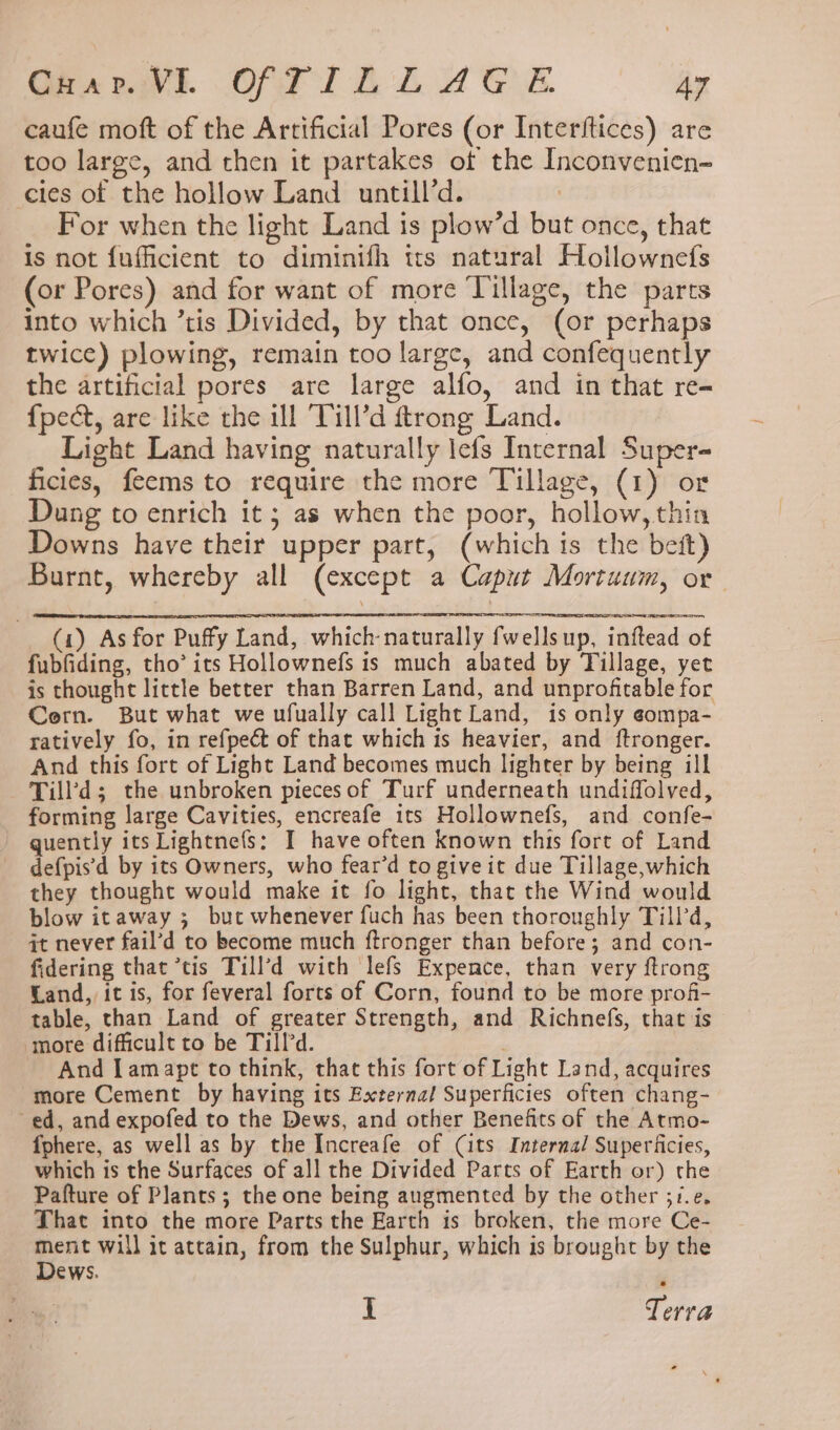caufe moft of the Artificial Pores (or Interftices) are too large, and then it partakes of the Inconvenicn= cles of the hollow Land untill’d. | For when the light Land is plow’d but once, that is not fufficient to diminifh tts natural Hollownefs (or Pores) and for want of more Tillage, the parts into which ’tis Divided, by that once, (or perhaps twice) plowing, remain too large, and confequently the artificial pores are large alfo, and in that re- {pect, are like the ill Till’d ftrong Land. Light Land having naturally lefs Internal Super- ficies, feems to require the more Tillage, (1) or Dung to enrich it; as when the poor, hollow, thin Downs have their upper part, (which is the beft) Burnt, whereby all (except a Caput Mortuum, or (1) As for Puffy Land, which naturally fwellsup, inftead of fubfiding, tho’ its Hollownefs is much abated by Tillage, yet is thought lictle better than Barren Land, and unprofitable for Cern. But what we ufually call Light Land, is only eompa- ratively fo, in refpect of that which is heavier, and {ftronger. And this fort of Light Land becomes much lighter by being ill Till’d; the unbroken piecesof Turf underneath undiffolved, forming large Cavities, encreafe its Hollownefs, and confe- quently its Lightnefs: I have often known this fort of Land defpis'd by its Owners, who fear’d to give it due Tillage, which they thought would make it fo light, that the Wind would blow itaway ; but whenever fuch has been thoroughly Till’d, it never fail’d to become much ftronger than before; and con- fidering that tis Till’d with lefs Expence, than very ftrong Land, it is, for feveral forts of Corn, found to be more profi- table, than Land of greater Strength, and Richnefs, that is more difficult to be Till’d. And [amapt to think, that this fort of Light Land, acquires more Cement by having its External Superficies often chang- ed, and expofed to the Dews, and other Benefits of the Atmo- {phere, as well as by the Increafe of (its Internal Superificies, which is the Surfaces of all the Divided Parts of Earth or) the Pafture of Plants; the one being augmented by the other ;/.e. That into the more Parts the Earth is broken, the more Ce- ment will it attain, from the Sulphur, which is brought by the Dews. . I Terra