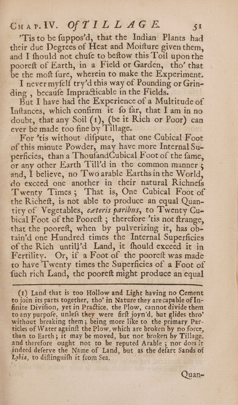 Sr. wiv. OFF fh DA GE. Gr: Tis to be fuppos’d, that the Indian Plants had their due Degrees of Heat and Moifture given them, and I fhould not chufe to beftow this ‘Toil upon the pooreft of Earth, in a Field or Garden, tho’ that be the moft fure, wherein to make the Experiment. I never myfelf try’d this way of Pounding or Grin- ding , becaufe Impracticable in the Fields. But I have had the Experience of a Multitude of Inftances, which confirm it fo far, that I am in no doubt, that any Soil (1), (be it Rich or Poor) can ever be made too fine by Tillage. | For ’tis without difpute, that one Cubical Foot of this minute Powder, may have more Internal Su- perficies, than a ThoufandCubical Foot of the fame, or any other Earth Till’d in the common manner 3 and, pualieve. no ‘Twoarable Earthsin the World, do excced one another in their natural Richnefs Twenty Times; That is, One Cubical Foot of the Richeft, is not able to produce an equal Quan- tity of Vegetables, ceteris paribus, to Twenty Cu- bical Foot of the Pooreft ; therefore ’tis not ftrange, that the pooreft, when by pulverizing it, has ob- tain’d one Hundred times the Internal Superficies ofthe Rich untill?’d Land, it fhould exceed it in Fertility. Or, if a Foot of the pooreft was made to have Twenty times the Superficies of a Foot of {uch rich Land, the pooreft might produce an equal (1) Land that is too Hollow and Light having no Cement to join its parts together, tho’ in Nature they arecapable of In- finite Divifton, yet in Praétice, the Plow, cannot divide them toany purpofe, unlefs they were firft joyn’d, but glides thro’ without breaking them; being more like to the primary Par- ticles of Water againft the Plow, which are broken by no force, than to Earth; 1t may be moved, but nor broken by Tillage, and therefore ought not to be reputed Arable ; nor does it indeed deferve the Name of Land, but as the defart Sands of Lybia, to diftinguith it from Sea, Quan-