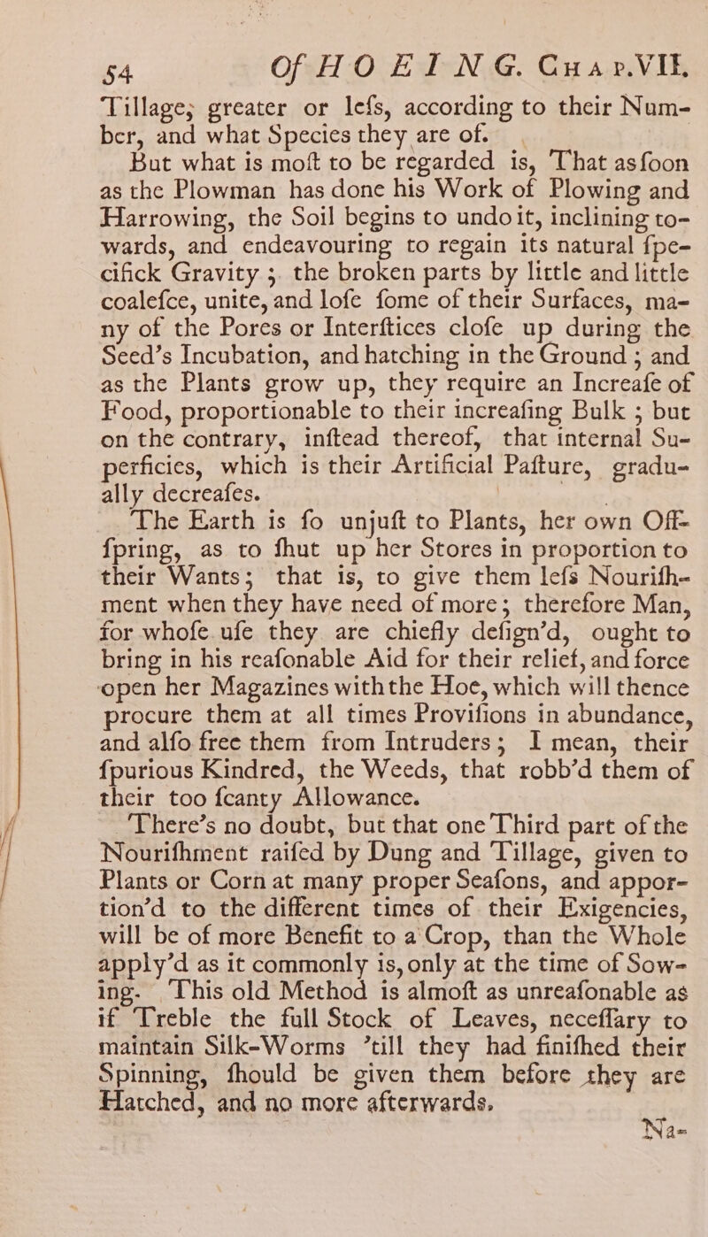 Tillage; greater or lefs, according to their Num- ber, and what Species they are of. But what is moft to be regarded is, That asfoon as the Plowman has done his Work of Plowing and Harrowing, the Soil begins to undoit, inclining to- wards, and endeavouring to regain its natural {pe- cifick Gravity ;. the broken parts by little and little coalefce, unite, and lofe fome of their Surfaces, ma- ny of the Pores or Interftices clofe up during the Seed’s Incubation, and hatching in the Ground ; and as the Plants grow up, they require an Increafe of Food, proportionable to their increafing Bulk ; but on the contrary, inftead thereof, that internal Su- perficies, which is their Artificial Pafture, gradu- ally decreafes. | aioli The Earth is fo unjuft to Plants, her own Off- fpring, as to fhut up her Stores in proportion to their Wants; that is, to give them lefs Nourifh- ment when they have need of more; therefore Man, for whofe ufe they are chiefly defign’d, ought to bring in his reafonable Aid for their relief, and force open her Magazines withthe Hoe, which will thence procure them at all times Provifions in abundance, and alfo free them from Intruders; I mean, their fpurious Kindred, the Weeds, that robb’d them of their too fcanty Allowance. There’s no doubt, but that one Third part of the Nourifhment raifed by Dung and Tillage, given to Plants or Corn at many proper Seafons, and appor- tion’d to the different times of their Exigencies, will be of more Benefit to a. Crop, than the Whole apply’d as it commonly is, only at the time of Sow- ing. ‘This old Method is almoft as unreafonable as if Treble the full Stock of Leaves, neceflary to maintain Silk-Worms ’till they had finifhed their Spinning, fhould be given them before they are Hatched, and no more afterwards, i aN a=