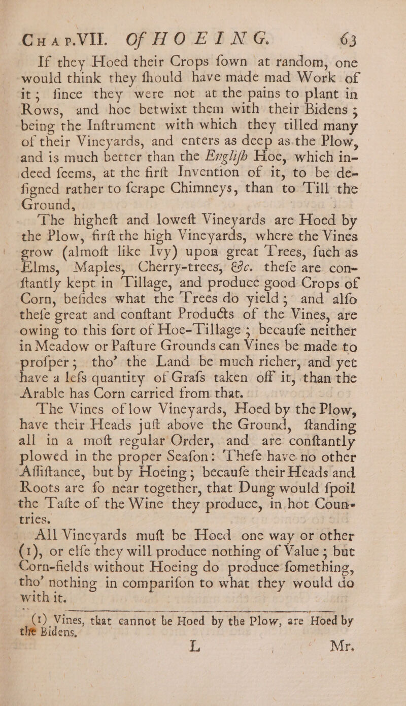 If they Hoed their Crops fown at random, one would think they fhould have made mad Work of it; fince they were not at the pains to plant in Rows, and hoe betwixt them with their Bidens ; being the Inftrument with which they tilled many of their Vineyards, and enters as deep as.the Plow, and is much better than the Evgli/b Hoe, which in- deed feems, at the firft Invention of it, to be de- figned rather to fcrape Chimneys, than to ‘Till the Ground, , The higheft and loweft Vineyards are Hoed by the Plow, firftthe high Vineyards, where the Vines grow (almoft like Ivy) upon great ‘Trees, fuch as Elms, Maples, Cherry-trees, &c. thefe are con ftantly kept in ‘Tillage, and produce good Crops of Corn, betides what the Trees do yield; and alfo thefe great and conftant Products of the Vines, are owing to this fort of Hoe-Tillage ; becaufe neither in Meadow or Pafture Grounds can Vines be made to profper; tho’ the Land be much richer, and yet have a lefs quantity of Grafs taken off it, than the Arable has Corn carried from that. The Vines of low Vineyards, Hoed by the Plow, have their Heads juft above the Ground, ftanding all in a moft regular'Order, and are conftantly plowed in the proper Seafon: ‘Vhefe have no other Affiftance, but by Hocing; becaufe their Heads and Roots are fo near together, that Dung would fpoil the ‘Latte of the Wine they produce, in hot Coun tries. : All Vineyards muft be Hoed one way or other (1), or elfe they will produce nothing of Value ; but Corn-fields without Hoeing do produce fomething, tho’ nothing in comparifon to what they would do with it. (1) Vines, that cannot be Hoed by the Plow, are Hoed by the Bidens, L | Mr.