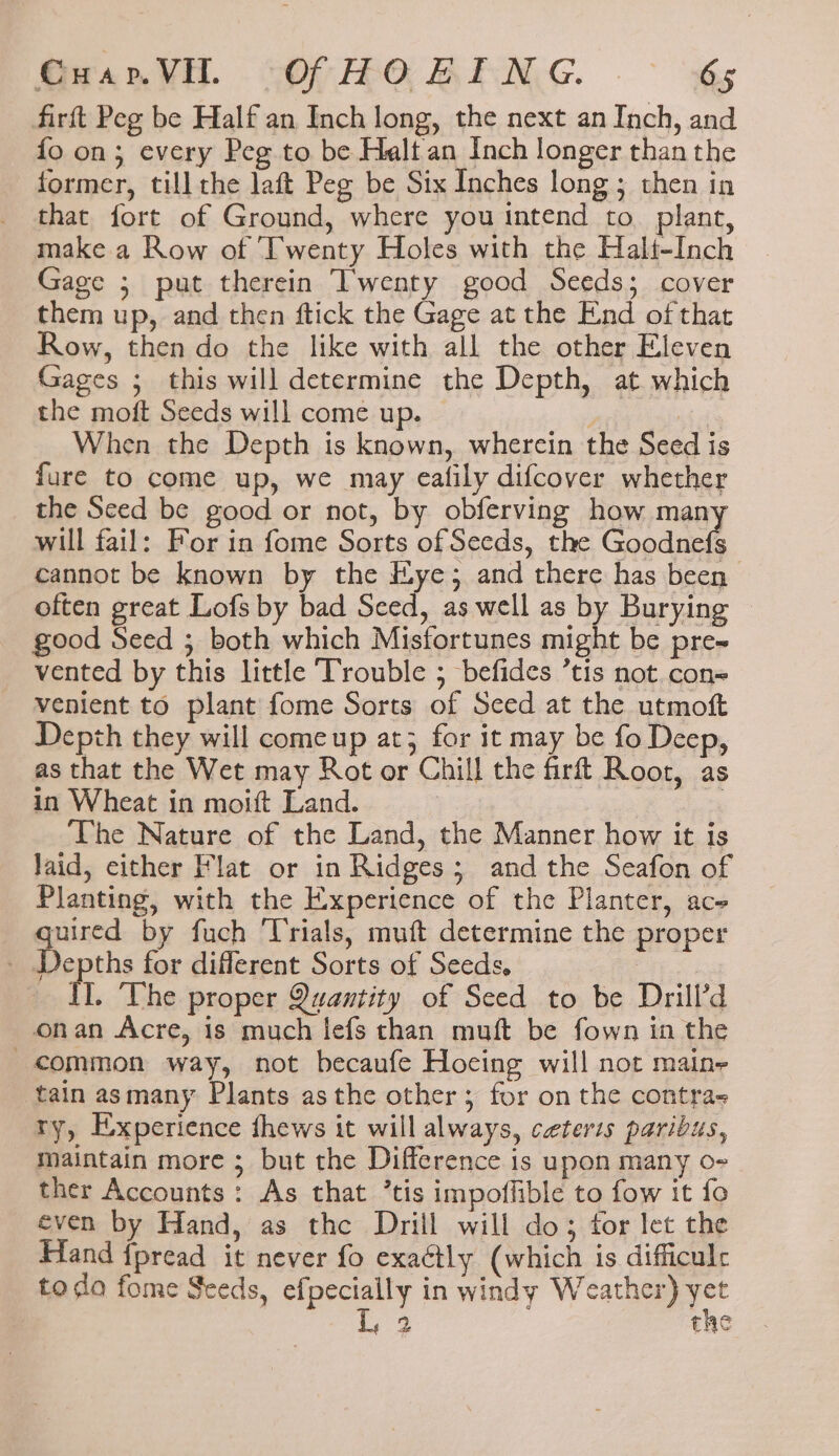 GwarVl. “OF HORENG. .- €s firft Peg be Half an Inch long, the next an Inch, and fo on; every Peg to be Halt an Inch longer than the former, till the laft Peg be Six Inches long; then in that fort of Ground, where you intend to. plant, make a Row of ‘Twenty Holes with the Halt-Inch Gage ; put therein Twenty good Seeds; cover them up, and then ftick the Gage at the End of that Row, then do the like with all the other Eleven Gages ; this will determine the Depth, at which the moft Seeds will come up. A 7 When the Depth is known, wherein the Seed is fure to come up, we may ealily difcover whether the Sced be good or not, by obferving how mam will fail: For in fome Sorts of Seeds, the Conanee cannot be known by the Eye; and there has been often great Lofs by bad Sced, as well as by Burying good Seed ; both which Misfortunes might be pre vented by this little ‘Trouble ; befides ’tis not con= venient to plant fome Sorts of Seed at the utmoft Depth they will comeup at; for it may be fo Deep, as that the Wet may Rot or Chill the firft Root, as in Wheat in moift Land. | | ‘The Nature of the Land, the Manner how it is Jaid, either Flat or in Ridges; and the Seafon of Planting, with the Experience of the Planter, ace peed by fuch ‘Trials, muft determine the proper _ Depths for diferent Sorts of Seeds, Sire _ IL. The proper Quantity of Seed to be Drill’d onan Acre, is much lefs than muft be fown in the common way, not becaufe Hocing will not maine tain asmany Plants asthe other; for on the contra- ry, Experience fhews it will always, ceteris paribus, maintain more ; but the Difference is upon many o- ther Accounts: As that ’tis impoffible to fow it fo éven by Hand, as the Drill will do; for let the Hand {pread it never fo exaétly (which is difficulr todo fome Seeds, efpecially in windy Weather) ~ iS the