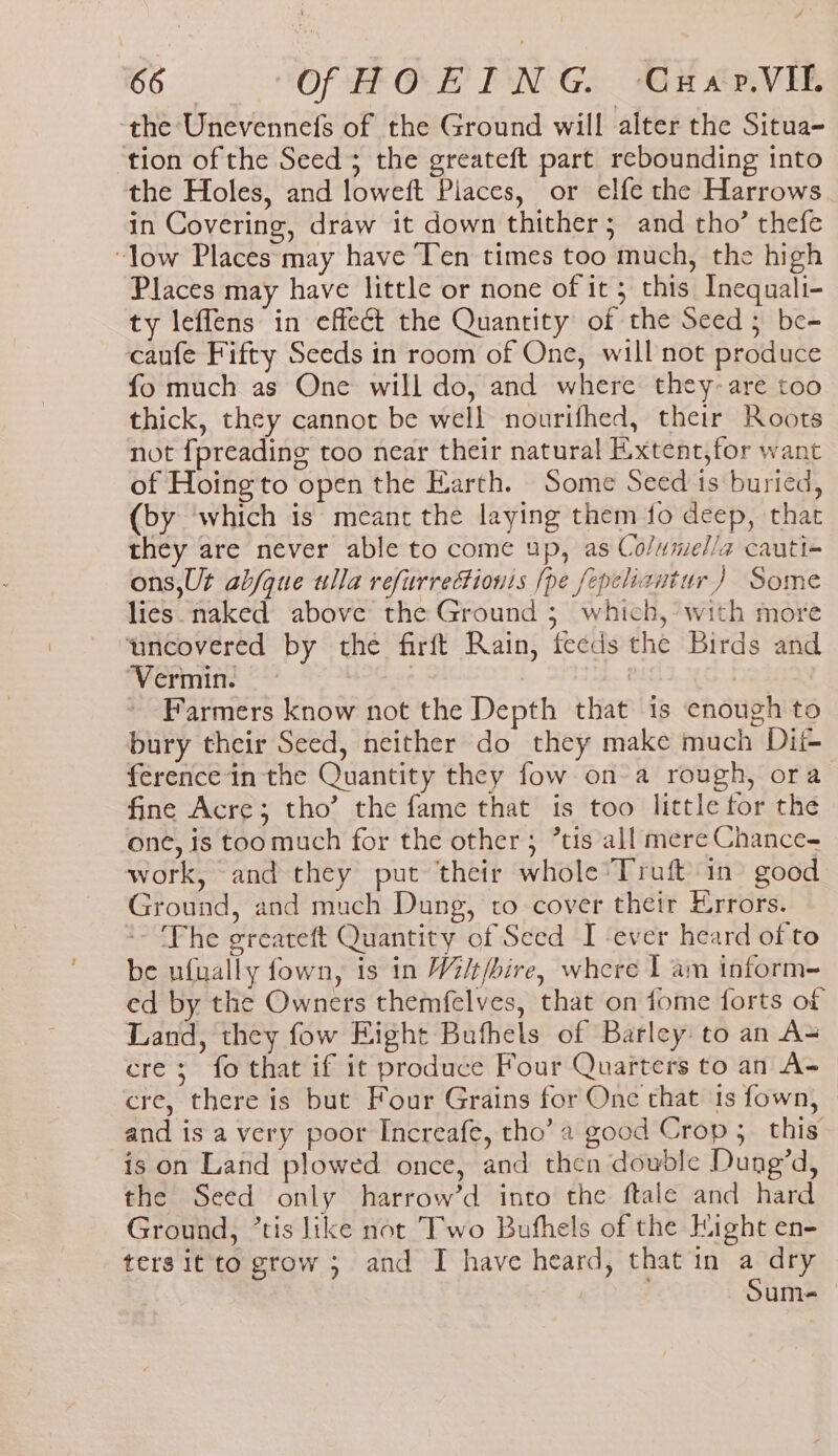 f 66 Of HOEING. Cuar.VIL the Unevennefs of the Ground will alter the Situa- tion of the Seed; the greateft part rebounding into the Holes, and loweft Piaces, or elfe the Harrows in Covering, draw it down thither; and tho’ thefe “low Places may have Ten times too much, the high Places may have little or none of it ; this Inequali- ty leffens in effect the Quantity of the Seed 5 be- caufe Fifty Seeds in room of One, will not produce fo much as One will do, and where they-are too thick, they cannot be well nourifhed, their Roots not fpreading too near their natural E.xtent,for want of Hoing to open the Earth. Some Seed ts buried, (by which is meant the laying them fo deep, that they are never able to come up, as Co/umel/a cauti- ons,Ut ab/que ulla refurrectionis [pe fepeliantur ) Some lies naked above the Ground 3 which,’ with more ‘uncovered by the firft Rain, feeds the Birds and ‘Vermin. | | ~ Farmers know not the Depth that is enough to bury their Seed, neither do they make much Dit- ference in the Quantity they fow ona rough, ora fine Acre; tho’ the fame that is too little tor the one, is toomuch for the other; tis all mere Chance- work, and they put ‘their whole *Truft in good Ground, and much Dung, to cover their Errors. *- Fhe greateft Quantity of Seed I ever heard of to be ufually fown, is in Wi/t/bire, where I am inform ed by the Owners themfelves, that on fome forts of Land, they fow Eight Bufhels of Barley to an A= cre; fo that if it produce Four Quarters to an A= _ cre, there is but Four Grains for One that 1s fown, and is a very poor Increafe, tho’ a good Crop; this is on Land plowed once, and then double Dung’d, the Seed only harrow’d into the ftale and hard Ground, ’tis like not Two Bufhels of the Hight en- ters it to grow ; and I have heard, that in a um-