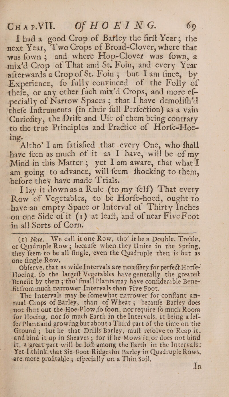 I had a good Crop of Bafley the firft Year; the next Year, Iwo Crops of Broad-Clover, where that was fown; and where Hop-Clover was fown, a mix’d Crop of That and St. Foin, and every Year afterwards a Cropof St. Foin; but Iam fince, by Experience, fo fully convinced of the Folly of thefe, or any other fuch mix’d Crops, and more ef- pecially of Narrow Spaces ; that I have demolith’d ‘thefe Inftruments (in their full Perfection) as a vain Curiofity, the Dritt and Ufe of them being contrary to the true Principles and Practice of Horte-Hoe- ing. “Altho” I am fatisfied that every One, who fhall have feen as much of it as I have, will be of my Mind in this Matter; yet I am aware, that what I am going to advance, will feem fhocking to them, before they have made ‘Trials. I lay it downasa Rule (to my felf) That every Row of Vegetables, to be Horfe-hoed, ought to. have an empty Space or Interval of Thirty Inches .on one Side of it (1) at leaft, and of near Five Foot in all Sorts of Corn. (1) Note. We call icone Row, tho’ it bea Double, Treble, or Quadruple Row; becaufe when they Unite in the Spring, they feem to be all fingle, even the Quadruple then is bute as one fingle Row. Obferve, that as wide Intervals are neceflary for perfect Horfe- Hoeing, fo the largeft Vegetables have generally the greateft Benefit by them ; tho’ fmall Plantsmay have confiderable Bene- fitfrom much narrower Intervals than Five Foot. The Intervals may be fomewhat narrower for conftant an- nual Crops of Barley, than of Wheat; becaufe Barley does not fhut out the Hoe-Plow,fo foon, nor require fo much Room for Hoeing, nor fo much Earth in the Intervals, it being a Sef- fer Plant,and growing but abouta Third part of the time on the Ground ; but he that Drills Barley, muft refolve to Reap it, and bind it up in Sheaves ; for 1f he Mows it, or does not bind it, a'great part will be loft among the Earth in the Intervals; Yet [ think, that Six- Foot Ridgesfor Barley in Quadruple Rows, ~are more profitahle 5 efpecially on a Thin Soil, t i