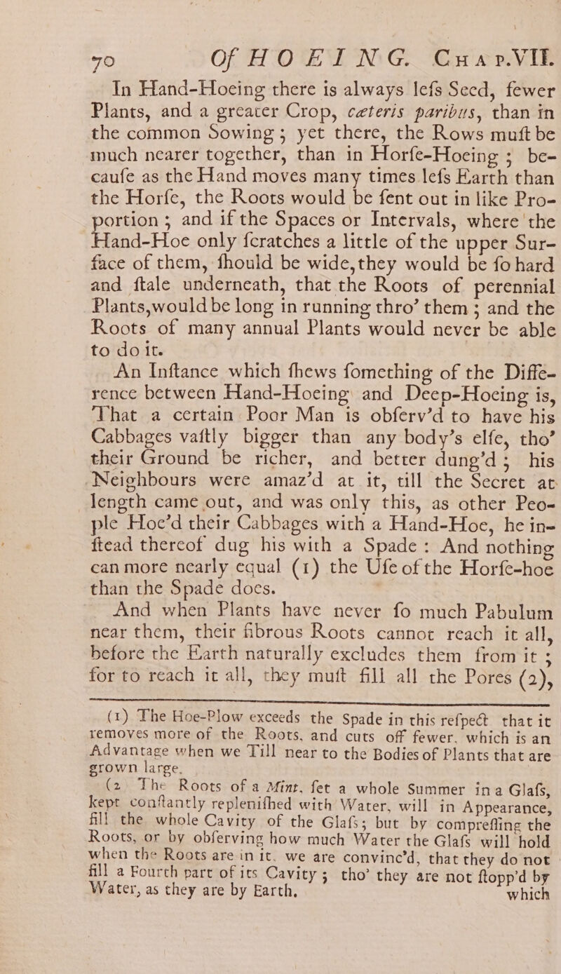 In Hand-Hoeing there is always lefs Seed, fewer Plants, and a greater Crop, ceteris paribus, than in the common Sowing; yet there, the Rows mutt be much nearer together, than in Horfe-Hoeing ; be- caufe as the Hand moves many times lefs Earth than the Horfe, the Roots would be fent out in like Pro- ortion ; and if the Spaces or Intervals, where the EAA Vice only {cratches a little of the upper Sur- face of them, fhould be wide,they would be fo hard and ftale underneath, that the Roots of perennial Plants,would be long in running thro’ them ; and the Roots of many annual Plants would never be able to doit. ) An Inftance which thews fomething of the Diffe- rence between Hand-Hoeing and Deep-Hocing is, That a certain Poor Man is obferv’d to have his Cabbages vaitly bigger than any body’s elfe, tho’ their Ground be richer, and better dung’d;_ his Neighbours were amaz’d at it, till the Secret ac length came out, and was only this, as other Peo- ple Hoe’d their Cabbages with a Hand-Hoe, he in- ftead thereof dug his with a Spade: And nothing ean more nearly equal (1) the Ufe of the Horfe-hoe than the Spade does. | And when Plants have never fo much Pabulum near them, their fibrous Roots cannot reach ie all, before the Earth naturally excludes them from it ; for to reach it all, they mutt fill all the Pores (2), (1) The Hoe-Plow exceeds the Spade in this refpect that it removes more of the Roots, and cuts off fewer. which is an Advantage when we Till near to the Bodies of Plants that are grown large. (2 The Roots of a Mint, fet a whole Summer ina Glafs, kept conflantly replenifhed with Water, will in Appearance, fill the whole Cavity of the Glafs; but by comprefling the Roots, or by obferving how much Water the Glafs will hold when the Roots are in it. we are convine’d, that they do not fill a Fourch part of its Cavity; tho’ they are not ftopp’d by Water, as they are by Earth, which