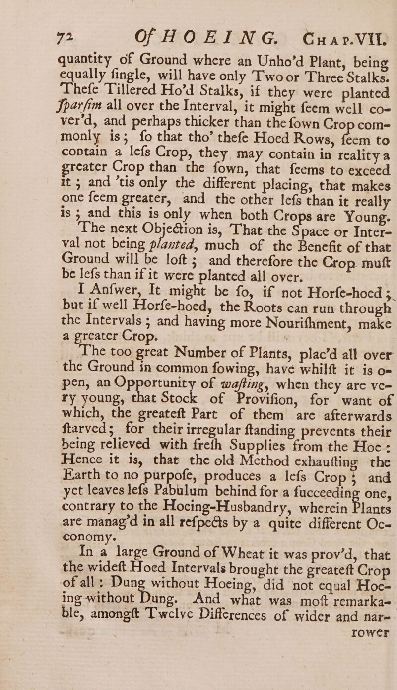 quantity of Ground where an Unho’d Plant, being equally fingle, will have only Twoor Three Stalks. Thefe Tillered Ho’d Stalks, if they were planted Jparfim all over the Interval, it might feem well co- ver'd, and perhaps thicker than the fown Crop com- monly is; fo that tho’ thefe Hoed Rows, ae to contain a lefs Crop, they may contain in reality a greater Crop than the fown, that feems to exceed it ; and ’tis only the different placing, that makes one feem greater, and the other lefs than it really is ; and this is only when both Crops are Young. The next Objection is, That the Space or Inter=. val not being planted, much of the Benefit of that Ground will be loft; and therefore the Crop muft be Iefs than if it were planted all over. I Anfwer, It might be fo, if not Horfe-hoed 3. but if well Horfe-hoed, the Roots can run through the Intervals ; and having more Nourifhment, make a greater Crop. ; __ The too great Number of Plants, plac’d all over the Ground in common fowing, have whilft it is o= en, an Opportunity of wafting, when they are ve- a ns Seack of Sin for “awit of which, the greateft Part of them are afterwards ftarved; for their irregular ftanding prevents their being relieved with freth Supplies from the Hoe: Hence it is, that the old Method exhautting the Earth to no purpofe, produces a lefs Crop; and yet leaves lefs Pabulum behind for a fucceeding one, contrary to the Hocing-Husbandry, wherein Plants are manag’d in all refpeéts by a quite different Oc- conomy. In a large Ground of Wheat it was prov’d, that the wideft Hoed Intervals brought the greatett Crop of all; Dung without Hoeing, did not equal Hoe- ing-without Dung. And what was mott remarka= ble, amongft Twelve Differences of wider and nar= rower