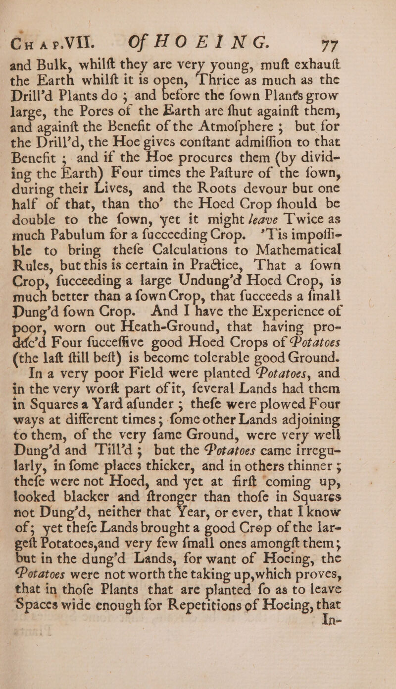 GwarV. Of HOE ING. 79 and Bulk, whilft they are very young, muft exhautft the Earth whilft tt is open, Thrice as much as the Drill’d Plants do ; and before the fown Plants grow large, the Pores of the Earth are fhut againft them, and againft the Benefit of the Atmofphere ; but for the Drill’d, the Hoe gives conftant admiffion to that Benefit ; and if the Hoe procures them (by divid- ing the Earth) Four times the Pafture of the fown, during their Lives, and the Roots devour but one half of that, than tho’ the Hoed Crop thould be double to the fown, yet it might /eave Twice as much Pabulum for a fucceeding Crop. ’Tis impofli- ble to bring thefe Calculations to Mathematical Rules, but this is certain in Practice, That a fown Crop, fucceeding a large Undung’d Hoed Crop, is much better than a fownCrop, that fucceeds a {mall Dung’d fown Crop. And I have the Experience of or, worn out Heath-Ground, that having pro- difc’d Four fucceffive good Hoed Crops of Potatoes (the laft ftill beft) is become tolerable good Ground. - Ina very poor Field were planted Potatoes, and in the very worft part of it, feveral Lands had them in Squares a Yard afunder ; thefe were plowed Four ways at different times; fome other Lands adjoining to them, of the very fame Ground, were very well Dung’d and Till’d 5 but the Potatoes came irregu- larly, in fome places thicker, and in others thinner ; thefe were not Hoed, and yet at firft ‘coming up, looked blacker and ftronger than thofe in Squares not Dung’d, neither that Year, or ever, that I know of; yet thefe Lands brought a good Crep of the lar- geft Potatoes,and very few {mall ones amongft them, but in the dung’d Lands, for want of Hocing, the Potatoes were not worth the taking up,which proves, that in thofe Plants that are planted fo as to leave Spaces wide enough for Repetitions ef Hocing, - Re