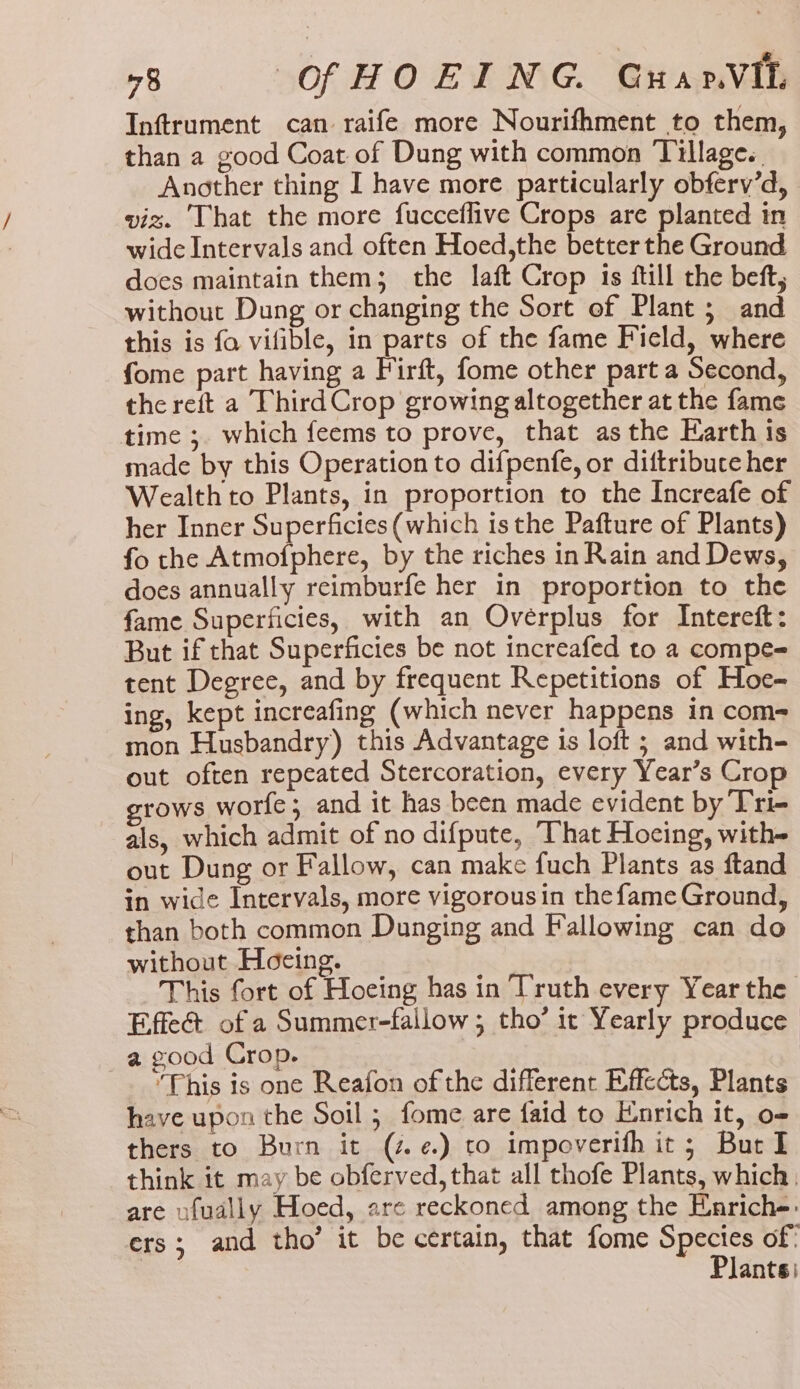 Inftrument can raife more Nourifhment to them, than a good Coat of Dung with common Tillage. Another thing I have more particularly obferv’d, viz. That the more fucceflive Crops are planted in wide Intervals and often Hoed,the better the Ground does maintain them; the laft Crop 1s ftill the beft, without Dung or changing the Sort of Plant; and this is fo vifible, in parts of the fame Field, where fome part having a Firft, fome other part a Second, the reft a Third Crop growing altogether at the fame time ;. which feems to prove, that asthe Earth is made by this Operation to difpenfe, or diftribuce her Wealth to Plants, in proportion to the Increafe of her Inner Superficies (which isthe Pafture of Plants) fo the Atmofphere, by the riches in Rain and Dews, does annually reimburfe her in proportion to the fame Superficies, with an Oveérplus for Intercft: But if that Superficies be not increafed to a compe= tent Degree, and by frequent Repetitions of Hoe- ing, kept increafing (which never happens in com- mon Husbandry) this Advantage 1s loft ; and with- out often repeated Stercoration, every Year’s Crop grows worfe; and it has been made evident by Tri- als, which admit of no difpute, That Hocing, with- out Dung or Fallow, can make fuch Plants as ftand in wide Intervals, more vigorous in the fame Ground, than both common Dunging and Fallowing can do without Hoeing. This fort of Hoeing has in Truth every Year the Effeé of a Summer-fallow ; tho’ it Yearly produce a good Crop. 7 ‘This is one Reafon of the different Effects, Plants have upon the Soil ; fome are faid to Enrich it, o- thers to Burn it (z¢.) to impoverifh it; Burl think it may be obferved, that all thofe Plants, which, are ufually Hoed, are reckoned among the Enrich-: ers; and tho’ it be certain, that fome Species of’ Plants)