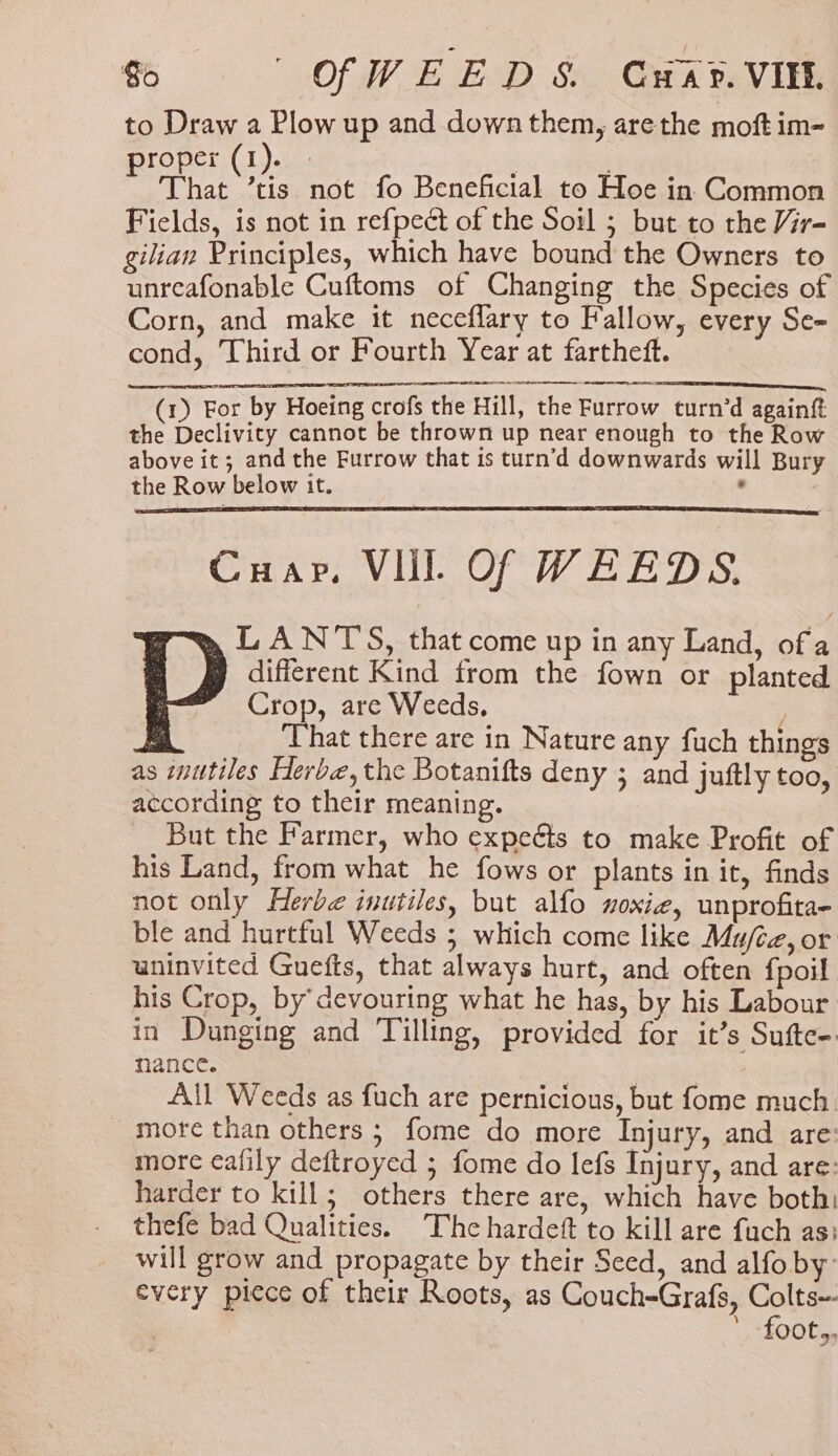 oe OfWEEDS, Gwar. VIE. to Draw a Plow up and down them, arethe moft im- proper (1). we That ’tis not fo Beneficial to Hoe in Common Fields, is not in refpect of the Soil ; but to the Vir- gilian Principles, which have bound the Owners to unreafonable Cuftoms of Changing the Species of Corn, and make it neceflary to Fallow, every Se- cond, Third or Fourth Year at fartheft. SLI ENTE IE I LOOT I I CER, (1) For by Hoeing crofs the Hill, the Furrow turn’d againft the Declivity cannot be thrown up near enough to the Row above it; and the Furrow that is turn’d downwards will Bury the Row below it. ° Cuap. VIL Of WEEDS. LANT'S, that come up in any Land, of a different Kind from the fown or planted Crop, are Weeds, ; That there are in Nature any fuch things as miutiles Herbe, the Botanifts deny ; and juftly too, according to their meaning. But the Farmer, who expeéts to make Profit of his Land, from what he fows or plants in it, finds not only Herbe inutiles, but alfo noxie, unprofita- ble and hurtful Weeds ; which come like Mu/cz, or uninvited Guefts, that always hurt, and often fpoil his Crop, by’ devouring what he has, by his Labour in Dunging and Tilling, provided for it’s Sufte- nance. | All Weeds as fuch are pernicious, but fome much: more than others ; fome do more Injury, and are: more ¢afily deftroyed ; fome do lefs Injury, and are: harder to kill; others there are, which have both: thefe bad Qualities. The hardeft to kill are fuch as: will grow and propagate by their Seed, and alfo by: every piece of their Roots, as Couch-Grafs, Cae