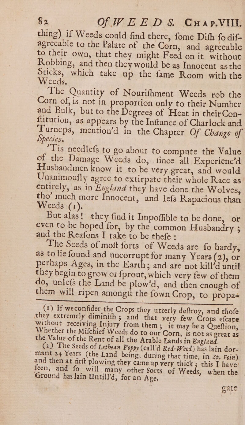 $2 OfWEED S Cwrap.VIll thing) if Weeds could find there, fome Dith fo dif- agrecable to the Palate of the Corn, and agreeable to their own, that they might Feed on it without Robbing, and then they would be as Innocent asthe Sticks, which take up the fame Room with the eeds. The Quantity of Nourifthment Weeds rob the Corn of,is not in proportion only to their Number and Bulk, but to the Degrees of Heat in their Con- ftitution, as appears by the Inftance of Charlock and RRR Ss mention’d in the Chapter Of Change of Species. “Tis needlefs to go about to compute the Value of the Damage Weeds do, fince all Experienc’d Hausbandmen know it to be very great, and would Unanimoufly agree to extirpate their whole Race as entirely, as in England they have done the Wolves, tho’ much more Innocent, and lefs Rapacious than Weeds (1). But alas! they find it Impoffible to be done, or even to be hoped for, by the common Husbandry ; and the Reafons I take to be thefe : The Seeds of moft forts of Weeds are fo hardy, as to lie found and uncorrupt for many Years(2), or perhaps Ages, in the Earth; and are not kill’d until they begin to grow or fprout, which very few of them do, unlefs the Land be plow’d, and then enough of them will ripen amongtt the fown Crop, to propa- (1) If weconfider the Crops they utterly deftroy, and thofe | they extremely diminith ; and that very few Crops efcape — without receiving Injury from them ; It may be a Queftion, Whether the Mifchief Weeds do to our Corn, is not as great as the Value of the Rent of all the Arable Lands in England. (2) The Seeds of Lethean Poppy (call’d Red-Weed) has lain dor- mant 24 Years (the Land being, during that time, in St. Foin) and then at firft plowing they cameup very thick; this I have’ feen, and fo will many other Sorts of Weeds, when the Ground has Jain Untill’d, for an Age. =\ | . | ae i a gate
