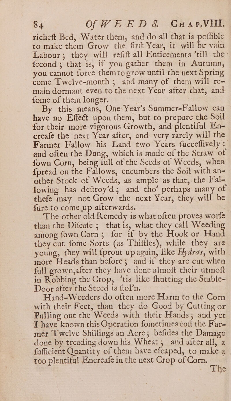 yee Of WEED S&amp; Guxp.VIll. richeft Bed, Water them, and do all that is poffible to make them Grow the firft Year, it will be vain Labour; they will refift all Enticements till the fecond ; that is, if you gather them in Autumn, you cannot force them to grow until the next Spring come Twelve-month ; and many of them will re- main dormant even to the next Year after that, and fome of them longer. By this means, One Year’s Summer-Fallow can have no Effect upon them, but to prepare the Soil for their more vigorous Growth, and plentiful En- creafe the next Year after, and very rarely will the Farmer Fallow his Land two Years fucceflively : and often the Dung, which is made of the Straw of fown Corn, being tull of the Seeds of Weeds, when fpread on the Fallows, encumbers the Soil with an- other Stock of Weeds, as ample as that, the Fal- lowing has deftroy’d; and tho’ perhaps many of thefe may not Grow the next Year, they will be fure to come up afterwards. The other old Remedy is what often proves worfe than the Difeafe ; that is, what they call Weedin among fown Corn; for if by the Hook or Haat they cut fome Sorts (as Thiftles), while they are young, they will fprout up again, like Hydras, with more Heads than before; and if they are cut when full grown,after they have done almoft their utmoft in Robbing the Crop, ’tis like fhutting the Stable- Door after the Steed 1s ftol’n. Hand-Weeders do often more Harm to the Corn &gt; with their Feet, than they do Good by Cutting or Pulling out the Weeds with their Hands; and yer T have known this Operation fometimes coft the Far- mer Twelve Shillings an Acre; befides the Damage done by treading down his Wheat ; and after all, a fufficient Quantity of them have efcaped, to make a too plentiful Exnercafe in the next Crop of Corn. | he
