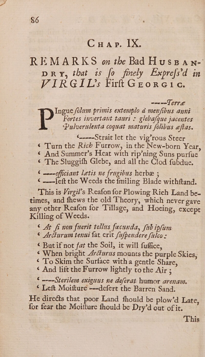 Crap. IX. REMARKS wo the Bad Huspan- DRY, that is fo finely Exprefs'd in VIRGIL Firt Georeic. eneneLerr ee Ingue folum primis extentplo ad menfibus anni Fortes invertant tauri : gleba/que jacentes Pp ‘Pulverulenta coquat maturis folibus eftas. ¢-----Strait let the vig’rous Steer ‘ Turn the Rich Furrow, in the New-born Year, ¢ And Summer’s Heat with rip’ning Suns purfue ¢ The Sluggifh Glebe, and all the Clod fubdue. € -e--officiant letis ne frugibus herbe ; ¢ ----left the Weeds the fmiling Blade withftand. This is Virgil’s Reafon for Plowing Rich Land be- times, and fhews the old Theory, which never gave any other Reafon for Tillage, and Hoeing, except Killing of Weeds. © At fi non fuerit tellus fecunda, fab ipfum © Arfurum tenui fat erit fufpendere falco: ‘But if not fat the Soil, it will fuffice, ‘ When bright 4r4urus mounts the purple Skies, ‘ To Skim the Surface witha gentle Share, ‘ And lift the Furrow lightly tothe Air ; € ~---Sterilem exiguus ne deferat humor arenam. © Left Moifture ---defert the Barren Sand. He directs that poor Land fhould be plow’d Late, _ for fear the Moifture fhould be Dry’d out of it. This