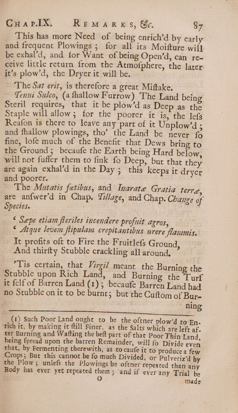 This has more Need of. being enrich’d by early and frequent Plowings ; for all its Moifture wil} be exhal’d, and for Want of being Open’d, can re- ceive little return from the Atmofphere, the later it’s plow’d, the Dryer it will be. The Sat erit, is therefore a great Miftake, Tenui Sulco, (a thallow F urrow) The Land being Steril requires, that it be plow’d as Deep as the Staple will allow; for the poorer it is, the lefs Reafon is there to leave any part of it Unplow’d ; and fhallow plowings, tho’ the Land be never fo fine, lofe much of the Benefit that Dews bring to the Ground; becaufe the Earth being Hard below, ill not fuffer them to fink fo Deep, bur that they are again exhal’d in the Day ; this Keeps it dryer and poorer. The Mutatis fatibus, and Inarate Gratia terre, are anfwer’d in Chap, Yillage, and Chap. Change of Species. } “ Sepe etiam fleriles incendere profuit agros, © Atque levem flipulam crepitantibus urere flanmmis. It profits oft to Fire the Fruitlefs Ground, And thirfty Stubble crackling all around. *Tis certain, that Virgil meant the Burning the Stubble upon Rich Land, and Burning the Turf it felf of Barren Land (1); becaufe Barren Land had ho Stubble on it to be burnt; but the Cuftom of Bur- ning eA Seat) Tid ts ¢ woken eR Oot rE pree edS e (1) Such Poor Land ought to be the oftner plow’d to En- rich it, by making it ftill Finer, as the Salts which are left af. ter Burning and Wafting the beft part of that Poor Thin Land, being fpread upon the barren Remainder, will fo Divide even that, by Fermenting therewith, as to caufe it to produce a few Crops; But this cannot be fo much Divided, or Pulveriz’d by the Plow; unlefs the Plowings be oftner repeated than any Body has ever yet repeated them; and if ever any Trial be ; O made