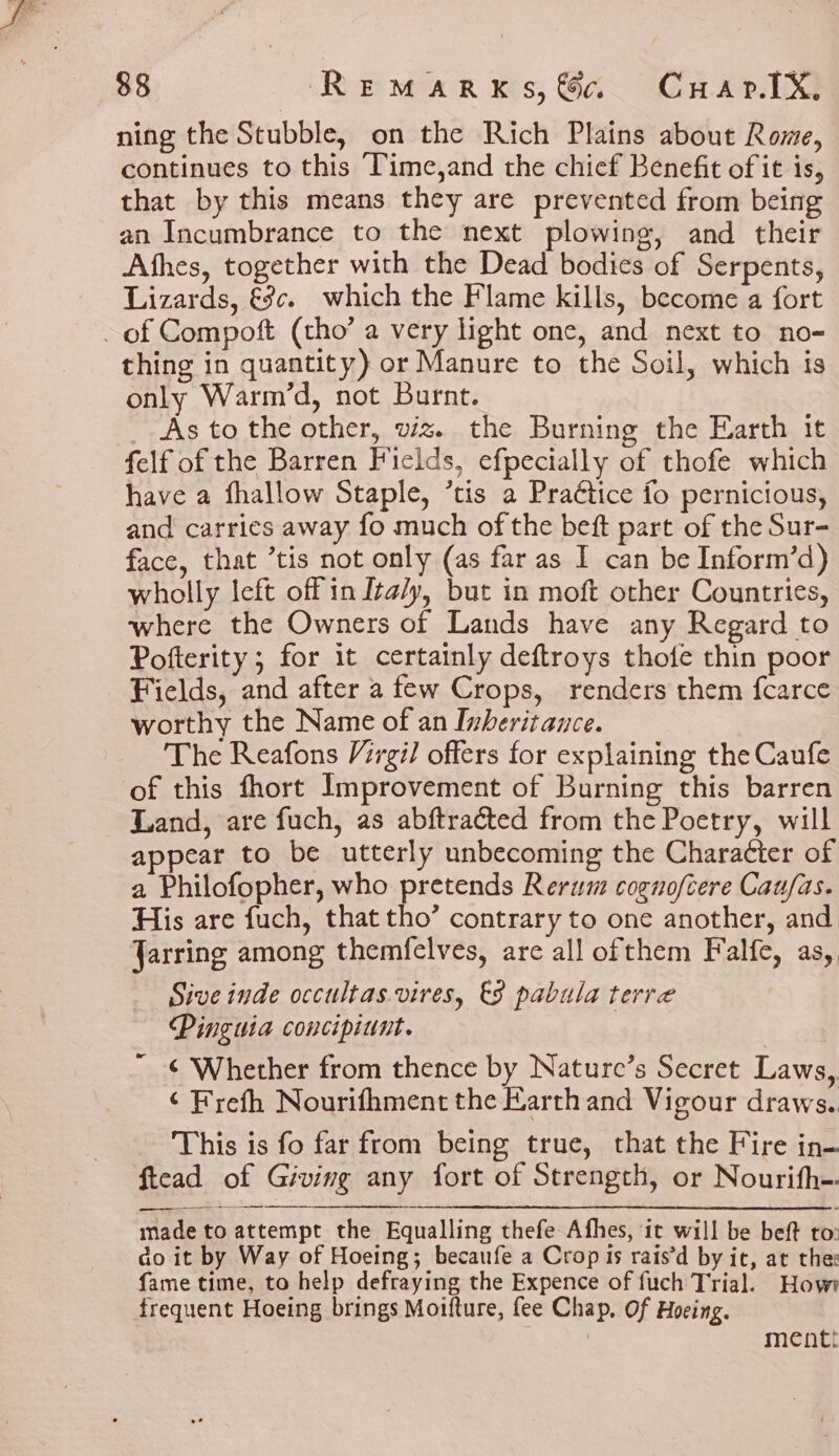 ning the Stubble, on the Rich Plains about Rome, continues to this ‘Time,and the chief Benefit of it is, that by this means they are prevented from being an Incumbrance to the next plowing, and their Athes, together with the Dead bodies of Serpents, Lizards, €c¢. which the Flame kills, become a fort of Compoft (tho’ a very light one, and next to no- thing in quantity) or Manure to the Soil, which is only Warm’d, not Burnt. As to the other, viz. the Burning the Earth it felf of the Barren Fields, efpecially of thofe which have a fhallow Staple, ’tis a Pra€tice fo pernicious, and carries away fo much of the beft part of the Sur- face, that ’tis not only (as far as I can be Inform’d) wholly left off in Ita/y, but in moft other Countries, where the Owners of Lands have any Regard to Pofterity ; for it certainly deftroys thote thin poor Fields, and after a few Crops, renders them fcarce worthy the Name of an Inheritance. The Reafons Virgil offers for explaining the Caufe of this fhort Improvement of Burning this barren Land, are fuch, as abftracted from the Poetry, will appear to be utterly unbecoming the Character of a Philofopher, who pretends Rerum cognoftere Cau/as. His are fuch, that tho’ contrary to one another, and Jarring among themfelves, are all ofthem Falfe, as,. Sive inde occultas vires, €8 pabula terre Pinguia concipiunt. ¢ Whether from thence by Nature’s Secret Laws, ¢ Frefh Nourifhment the Earth and Vigour draws. This is fo far from being true, that the Fire in- ftead of Giving any fort of Strength, or Nourifh-. made to attempt the Equalling thefe Afhes, it will be beft to: do it by Way of Hoeing; becaufe a Crop is rais’d by ic, at the: fame time, to help defraying the Expence of fuch Trial. How? frequent Hoeing brings Moifture, fee Chap, Of Hoeing. mentt