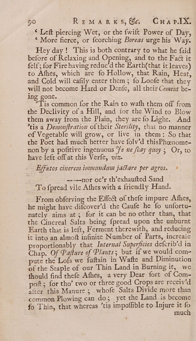 ‘ Left piercing Wet, or the fwift Power of Day, ‘More fierce, or fcorching Boreas urge his Way. Hey day! This is both contrary to what he faid before of Relaxing and Opening, and to the Fact it felf; for Fire having reduc’d the Harth(that it leaves) to Afhes, which are fo Hollow, that Rain, Heat, and Cold will eafily enter them; fo Loofe that the will not become Hard or Denfe, all their Cement be- ing gone. *Tis common for the Rain to wafh them off from the Declivity of a Hill, and for the Wind to Blow them away from the Plain, they are fo Light. And *tis a Demonftration of their Sterility, that no manner of Vegetable will grow, or live in them: So that the Poet had much better have folv’d thisPhoenome- non by a pofitive ingenuous ‘fe we /cay quoy.; Or, to have left. bff at this Verfe, sw 4 Say eas ; Effatos cinerem immundum jactare per agros. * -----yor oe’r th’exhaufted Sand ‘To fpread vile Athes with a friendly Hand. From obferving the Effect of thefe impure Athes, the might have difcover’d the Caufe he fo unfortu- nately aims at; for it can be no other than, that the Cinereal Salts being fpread upon the unburnt Faarth that is left, Ferment therewith, and reducing it into an almoft infinite Number of Parts, increaic proportionably that Internal Superficies defcrib’d in Chap. Of Pafture of Plants; but if we would com-_ ute the Lofs we fuftain in Wafte and Diminution of the Staple of our Thin Land in Burning it, we fhould find thefe Afhes, a very Dear fort of Com- pot; for tho’ two or three good Crops are receiv'd after this Manure; whofe Salts Divide more than common Plowing can do; yet the Land is become fo Thin, that whereas “tis impoffible to Injure it fo much
