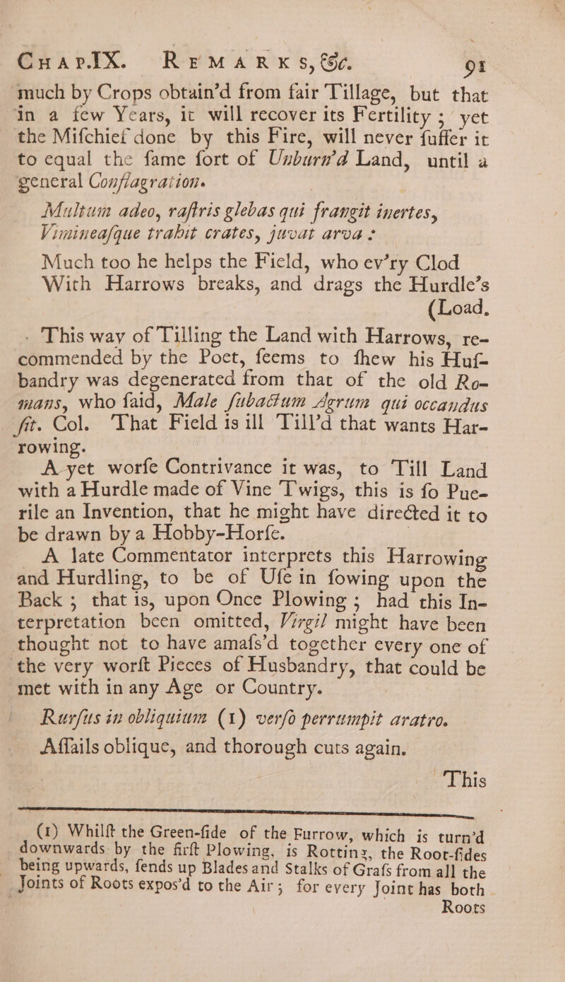 ‘much by Crops obtain’d from fair Tillage, but that in a few Years, ic will recover its Fertility ; yet the Mifchief done by this Fire, will never fuffer it to equal the fame fort of Unburn’d Land, until a general Conflagration. | | Multum adeo, raftris glebas qui frangit inertes, Viminea/que trahit crates, juvat arva : Much too he helps the Field, who ev’ry Clod With Harrows breaks, and drags the Hurdle’s (Load. . This way of Tilling the Land with Harrows, re- commended by the Poet, feems to fhew his Hut bandry was degenerated from that of the old Ro- mans, who faid, Male fubactum Agrum qui occandus fit. Col. That Field is ill Till’d that wants Har- rowing. A yet worfe Contrivance it was, to Till Land with a Hurdle made of Vine Twigs, this is fo Puc- rile an Invention, that he might have direéted it to be drawn by a Hobby-Horfe. | A late Commentator interprets this Harrowing and Hurdling, to be of Ufe in fowing upon the Back ; that is, upon Once Plowing ; had this In- terpretation been omitted, Virgil might have been thought not to have amafs’d together every one of the very worft Pieces of Husbandry, that could be met with in any Age or Country. | | Ruvfus in obliquinm (1) verfo perrumpit aratro. Affails oblique, and thorough cuts again. This (1) Whilft the Green-fide of the Furrow, which is turned downwards by the firft Plowing, is Rottinz, the Root-fides __ being upwards, fends up Blades and Stalks of Grafs from all the Joints of Roots expos’d to the Air; for every Joint has both Roots