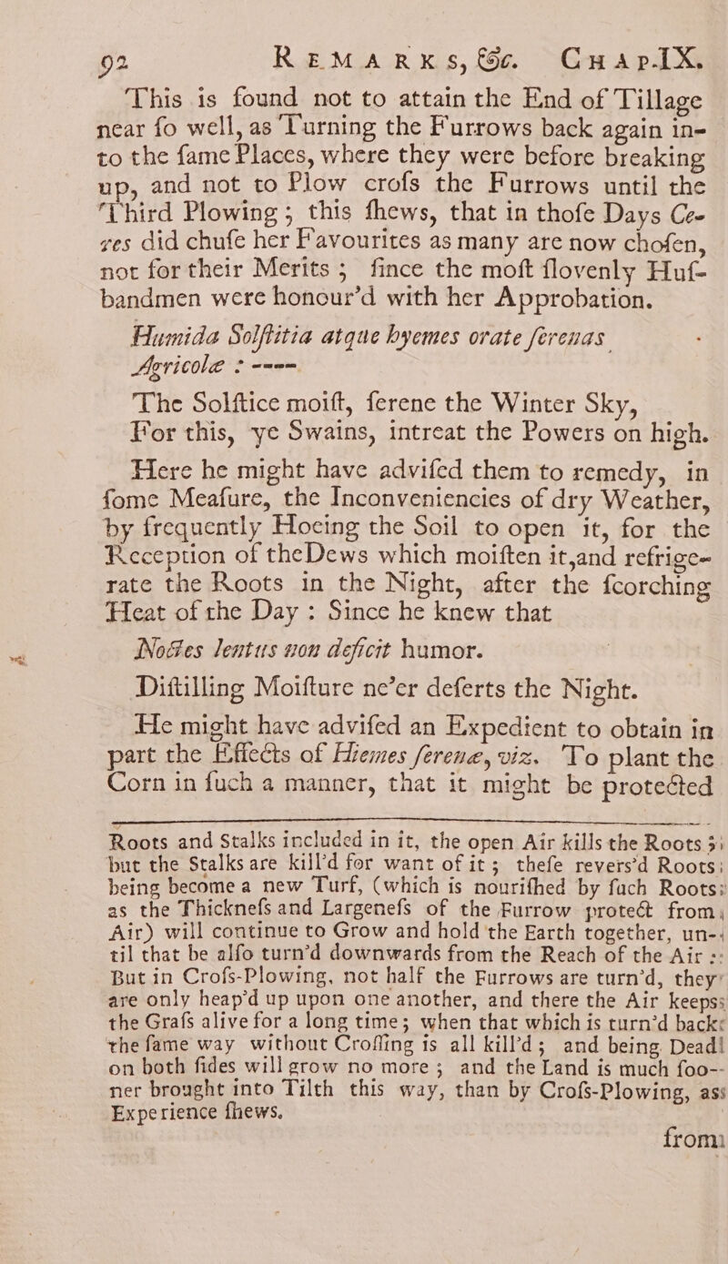This is found not to attain the End of Tillage near fo well, as ‘Turning the Furrows back again in- to the fame Places, where they were before breaking up, and not to Plow crofs the Furrows until the Ehird Plowing ; this fhews, that in thofe Days Ce. ves did chufe her Favourites as many are now chofen, not for their Merits ; fince the moft flovenly Huf- bandmen were honour’d with her Approbation. Humida Solftitia atque hyemes orate ferenas Agricole 2 --9= The Solftice moift, ferene the Winter Sky, For this, ye Swains, intreat the Powers on high. Here he might have advifed them to remedy, in fome Meafure, the Inconveniencies of dry Weather, by frequently Hoeing the Soil to open it, for the Reception of theDews which moiften it,and refrige~ rate the Roots in the Night, after the {corching Heat of the Day : Since he knew that Nodes lentus von deficit humor. Diftilling Moifture ne’er deferts the Night. He might have advifed an Expedient to obtain in part the Effects of Eremes ferene, viz. To plant the Corn in fuch a manner, that it might be proteéted Roots and Stalks included in it, the open Air kills the Roots 3: but the Stalks are kill’d for want of it; thefe revers’d Roots: being become a new Turf, (which is nourifhed by fach Roots? as the Thicknefs and Largenefs of the Furrow proteét from, Air) will continue to Grow and hold the Earth together, un-, til that be alfo turn’d downwards from the Reach of the Air :: But in Crofs-Plowing, not half the Furrows are turn’d, they’ are only heap’d up upon one another, and there the Air keeps; the Grafs alive for a long time; when that which is rurn’d backe the fame way without Crofling ts all kill’d; and being Dead! on both fides will grow no more; and the Land is much foo-- ner brought into Tilth this way, than by Crofs-Plowing, ass Experience fhews. | from