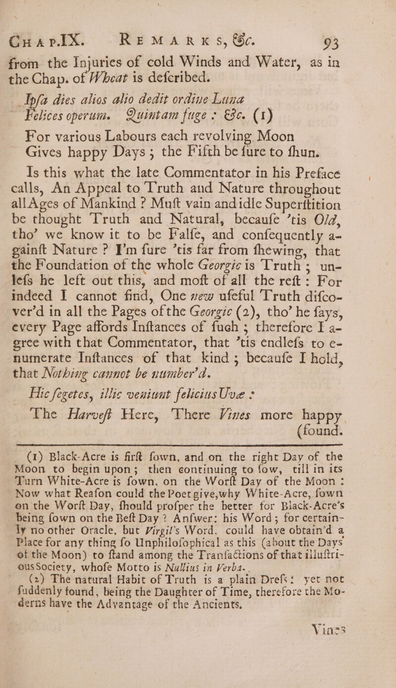 from the Injuries of cold Winds and Water, as in the Chap. of Wheat is defcribed. Ipfa dies alios alio dedit ordine Luna ~ Felices operum. Quintam fuge &gt; Se. (1) For various Labours each revolving Moon Gives happy Days; the Fifth be fure to fhun. Is this what the late Commentator in his Preface calls, An Appeal to Truth and Nature throughout allAges of Mankind ? Muft vain andidle Superttition be thought Truth and Natural, becaufe ’tis O/d, tho’ we know it to be Falfe, and confequently a- gainft Nature ? Pm fure ’tis far from fhewing, that the Foundation of the whole Georgi¢ is Truth ; un- lefs he left out this, and moft of all the reft: For indeed I cannot find, One wew ufeful ‘Truth difco- ver’d in all the Pages of the Georgie (2), tho’ he fays, every Page affords Inftances of fueh 5 therefore F a- gree with that Commentator, that ’tis endlefs to e- numerate Inftances of that kind 3 becaufe I hold, that Nothing cannot be number’d. Etc fegetes, illic veniwut felicius Uve : The Harveff Here, There Vines more happy (found. (1) Black-Acre is firft fown, and on the right Day of the Moon to begin upon; then continuing to fow, till in its Turn White-Acre is fown, on the Worft Day of the Moon : Now what Reafon could the Poet give,why White-Acre, fown en the Worft Day, fhould profper the better for Black-Acre’s being fown on the Beft Day ? Anfwer: his Word ; for certain- dy no other Oracle, but Virgil’s Word, could have obtain’d a Place for any thing fo Unphilofophical as this (about the Days ef the Moon) to ftand among the Tranfactions of that illuftri- ousSociety, whofe Motto is Nullius in Verba.. ~ (2) The natural Habit of Truth is a plain Drefs: yet not fuddenly found, being the Daughter of Time, therefore the Mo- derns have the Advantage of the Ancients, Vines